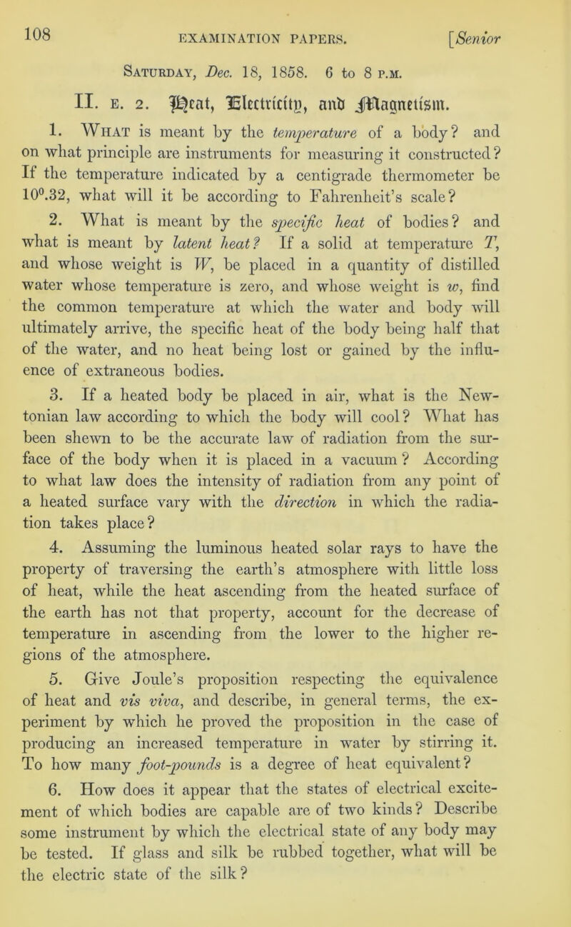 Saturday, Bee. 18, 1858. G to 8 p.m. II. e. 2. lEkctricttg, anti JWagnetism. 1. What is meant by the temperature of a body? and on what principle are instruments for measuring it constructed? If the temperature indicated by a centigrade thermometer be 10°.32, what will it be according to Fahrenheit’s scale? 2. What is meant by the specific heat of bodies? and what is meant by latent heat? If a solid at temperature 7’, and whose weight is IF, be placed in a quantity of distilled water whose temperature is zero, and whose weight is w, find the common temperature at which the water and body will ultimately arrive, the specific heat of the body being half that of the water, and no heat being lost or gained by the influ- ence of extraneous bodies. 3. If a heated body be placed in air, what is the New- tonian law according to which the body will cool? What has been shewn to be the accurate law of radiation from the sur- face of the body when it is placed in a vacuum ? According to what law does the intensity of radiation from any point of a heated surface vary with the direction in which the radia- tion takes place? 4. Assuming the luminous heated solar rays to have the property of traversing the earth’s atmosphere with little loss of heat, while the heat ascending from the heated surface of the earth has not that property, account for the decrease of temperature in ascending from the lower to the higher re- gions of the atmosphere. 5. Give Joule’s proposition respecting the equivalence of heat and vis viva, and describe, in general terms, the ex- periment by which he proved the proposition in the case of producing an increased temperature in water by stirring it. To how many foot-pounds is a degree of heat equivalent? 6. How does it appear that the states of electrical excite- ment of which bodies are capable are of two kinds ? Describe some instrument by which the electrical state of any body may be tested. If glass and silk be rubbed together, what will be the electric state of the silk?