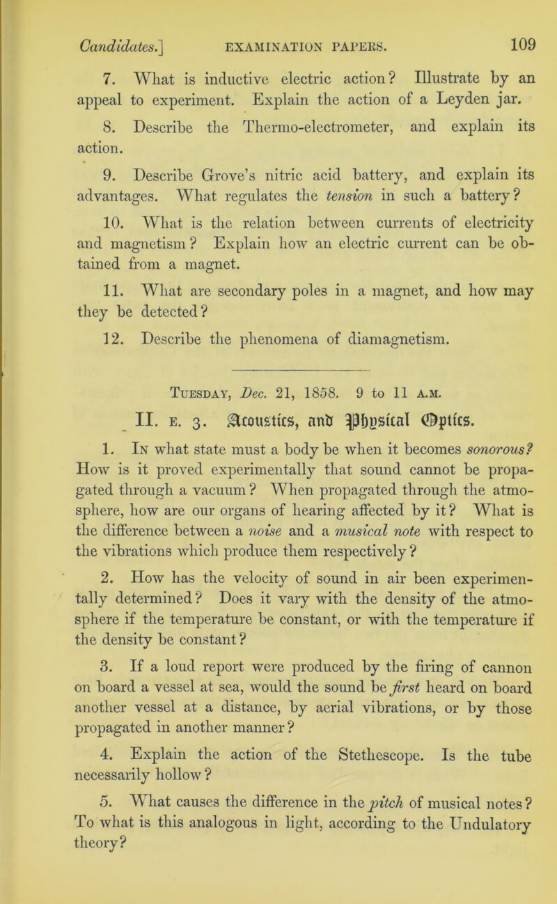7. What is inductive electric action? Illustrate by an appeal to experiment. Explain the action of a Leyden jar. 8. Describe the Thermo-electrometer, and explain its action. 9. Describe Grove’s nitric acid battery, and explain its advantages. What regulates the tension in such a battery? 10. What is the relation between currents of electricity and magnetism ? Explain how an electric current can be ob- tained from a magnet. 11. What are secondary poles in a magnet, and how may they be detected? 12. Describe the phenomena of diamagnetism. Tuesday, Dec. 21, 1858. 9 to 11 A.M. II. e. 3. Acoustics, nnh ^Ijpskal (Optics. 1. In what state must a body be when it becomes sonorous? How is it proved experimentally that sound cannot be propa- gated through a vacuum ? When propagated through the atmo- sphere, how are our organs of hearing affected by it ? What is the difference between a noise and a musical note with respect to the vibrations which produce them respectively? 2. How has the velocity of sound in air been experimen- tally determined ? Does it vary with the density of the atmo- sphere if the temperature be constant, or with the temperature if the density be constant ? 3. If a loud report were produced by the firing of cannon on board a vessel at sea, would the sound be first heard on board another vessel at a distance, by aerial vibrations, or by those propagated in another manner ? 4. Explain the action of the Stethescope. Is the tube necessarily hollow ? 5. What causes the difference in the pitch of musical notes ? To what is this analogous in light, according to the Undulatory theory?