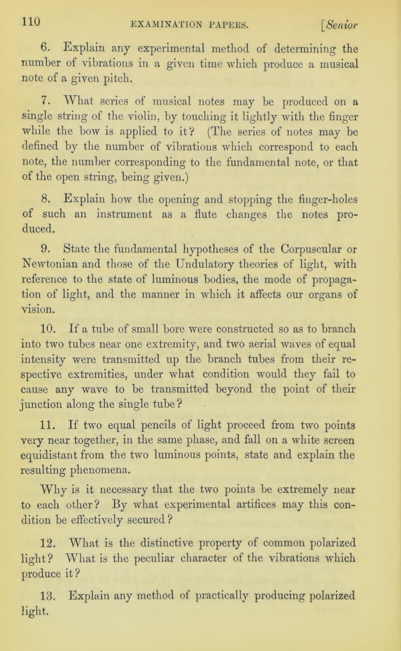 6. Explain any experimental method of determining the number of vibrations in a given time which produce a musical note of a given pitch. 7. What series of musical notes may be produced on a single string of the violin, by touching it lightly with the finger while the bow is applied to it? (The series of notes may be defined by the number of vibrations which correspond to each note, the number corresponding to the fundamental note, or that of the open string, being given.) 8. Explain how the opening and stopping the finger-holes of such an instrument as a flute changes the notes pro- duced. 9. State the fundamental hypotheses of the Corpuscular or Newtonian and those of the Undulatory theories of light, with reference to the state of luminous bodies, the mode of propaga- tion of light, and the manner in which it affects our organs of vision. 10. If a tube of small bore were constructed so as to branch into two tubes near one extremity, and two aerial waves of equal intensity were transmitted up the branch tubes from their re- spective extremities, under what condition would they fail to cause any wave to be transmitted beyond the point of their junction along the single tube? 11. If two equal pencils of light proceed from two points very near together, in the same phase, and fall on a white screen equidistant from the two luminous points, state and explain the resulting phenomena. Why is it necessary that the two points be extremely near to each other? By what experimental artifices may this con- dition be effectively secured ? 12. What is the distinctive property of common polarized light? What is the peculiar character of the vibrations which produce it? 13. Explain any method of practically producing polarized light.