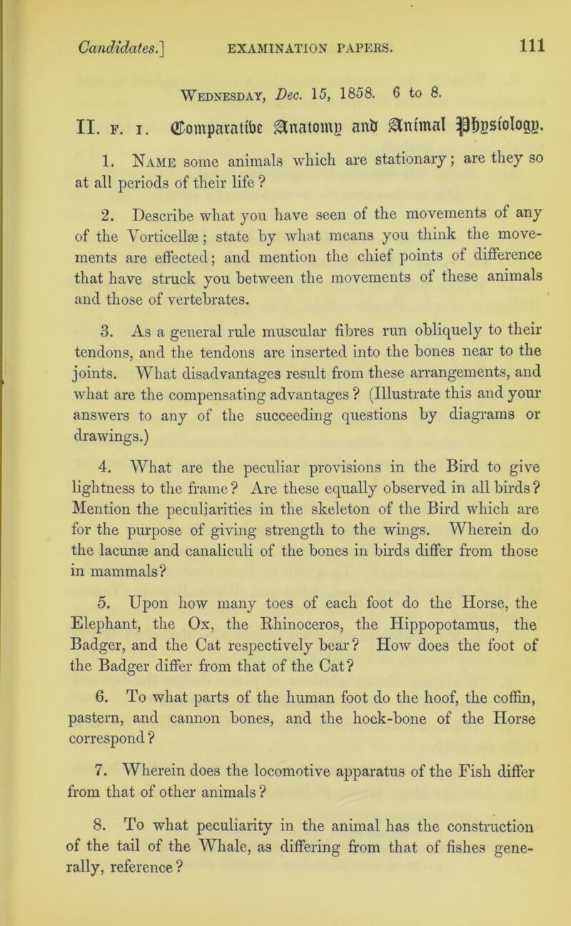 Wednesday, Dec. 15, 1858. 6 to 8. II. f. i. ODomparattbe Anatomy anti Animal pgstologp. 1. Name some animals which are stationary; are they so at all periods of their life ? 2. Describe what you have seen of the movements of any of the Vorticellie; state by what means you think the move- ments are effected; and mention the chief points of difference that have struck you between the movements of these animals and those of vertebrates. 3. As a general rule muscular fibres run obliquely to their tendons, and the tendons are inserted into the bones near to the joints. What disadvantages result from these arrangements, and what are the compensating advantages ? (Illustrate this and your answers to any of the succeeding questions by diagrams or drawings.) 4. What are the peculiar provisions in the Bird to give lightness to the frame ? Are these equally observed in all birds ? Mention the peculiarities in the skeleton of the Bird which are for the purpose of giving strength to the wings. Wherein do the lacunas and canaliculi of the bones in birds differ from those in mammals? 5. Upon how many toes of each foot do the Horse, the Elephant, the Ox, the Rhinoceros, the Hippopotamus, the Badger, and the Cat respectively bear ? How does the foot of the Badger differ from that of the Cat? 6. To what parts of the human foot do the hoof, the coffin, pastern, and cannon bones, and the hock-bone of the Horse correspond ? 7. Wherein does the locomotive apparatus of the Fish differ from that of other animals ? 8. To what peculiarity in the animal has the construction of the tail of the Whale, as differing from that of fishes gene- rally, reference?