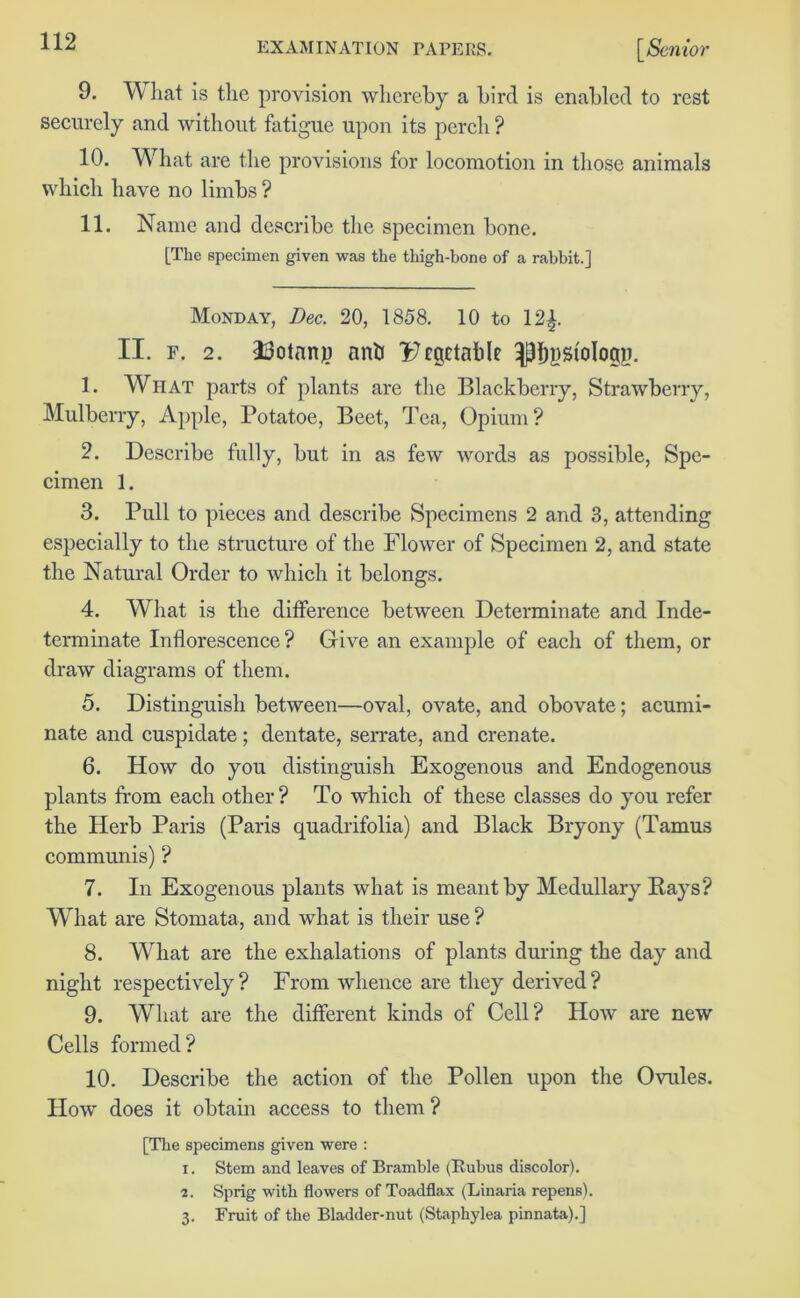 9. W hat is the provision whereby a bird is enabled to rest securely and without fatigue upon its perch ? 10. What are the provisions for locomotion in those animals which have no limbs ? 11. Name and describe the specimen bone. [The specimen given was the thigh-bone of a rabbit.] Monday, Dec. 20, 1858. 10 to 12^. II. f. 2. HJotnnp anti I7rgctable ^Dystologp. 1. What parts of plants are the Blackberry, Strawberry, Mulberry, Apple, Potatoe, Beet, Tea, Opium ? 2. Describe fully, but in as few words as possible, Spe- cimen 1. 3. Pull to pieces and describe Specimens 2 and 3, attending especially to the structure of the Flower of Specimen 2, and state the Natural Order to which it belongs. 4. What is the difference between Determinate and Inde- terminate Inflorescence? Give an example of each of them, or draw diagrams of them. 5. Distinguish between—oval, ovate, and obovate; acumi- nate and cuspidate ; dentate, serrate, and crenate. 6. How do you distinguish Exogenous and Endogenous plants from each other? To which of these classes do you refer the Herb Paris (Paris quadrifolia) and Black Bryony (Tamus communis) ? 7. In Exogenous plants what is meant by Medullary Rays? What are Stomata, and what is their use? 8. What are the exhalations of plants during the day and night respectively? From whence are they derived? 9. What are the different kinds of Cell? How are new Cells formed? 10. Describe the action of the Pollen upon the Ovules. How does it obtain access to them ? [The specimens given were : r. Stem and leaves of Bramble (Rubus discolor). 2. Sprig with flowers of Toadflax (Linaria repens). 3. Fruit of the Bladder-nut (Staphylea pinnata).]