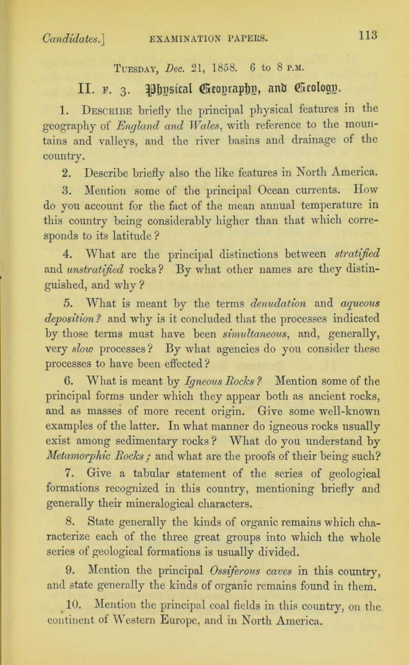 Tuesday, Dec. 21, 1858. 6 to 8 p.m. II. f. 3. |31)ystcal Seoprapfig, anti CStologg. 1. Describe briefly the principal physical features in the geography of England and Wales, with reference to the moun- tains and valleys, and the river basins and drainage of the country. 2. Describe briefly also the like features in North America. 3. Mention some of the principal Ocean currents. How do you account for the fact of the mean annual temperature in this country being considerably higher than that which corre- sponds to its latitude ? 4. What are the principal distinctions between stratified and unstratified rocks ? By what other names are they distin- guished, and why? 5. What is meant by the terms denudation and aqueous deposition ? and why is it concluded that the processes indicated by those terms must have been simultaneous, and, generally, very slow processes ? By what agencies do you consider these processes to have been effected ? 6. What is meant by Igneous Rocks ? Mention some of the principal forms under which they appear both as ancient rocks, and as masses of more recent origin. Give some well-known examples of the latter. In what manner do igneous rocks usually exist among sedimentary rocks ? What do you understand by Metamorphic Rocks ; and what are the proofs of their being such? 7. Give a tabular statement of the series of geological formations recognized in this country, mentioning briefly and generally their mineralogical characters. 8. State generally the kinds of organic remains which cha- racterize each of the three great groups into which the whole series of geological formations is usually divided. 9. Mention the principal Ossiferous caves in this country, and state generally the kinds of organic remains found in them. 10. Mention tire principal coal fields in this country, on the continent of Western Europe, and in North America.