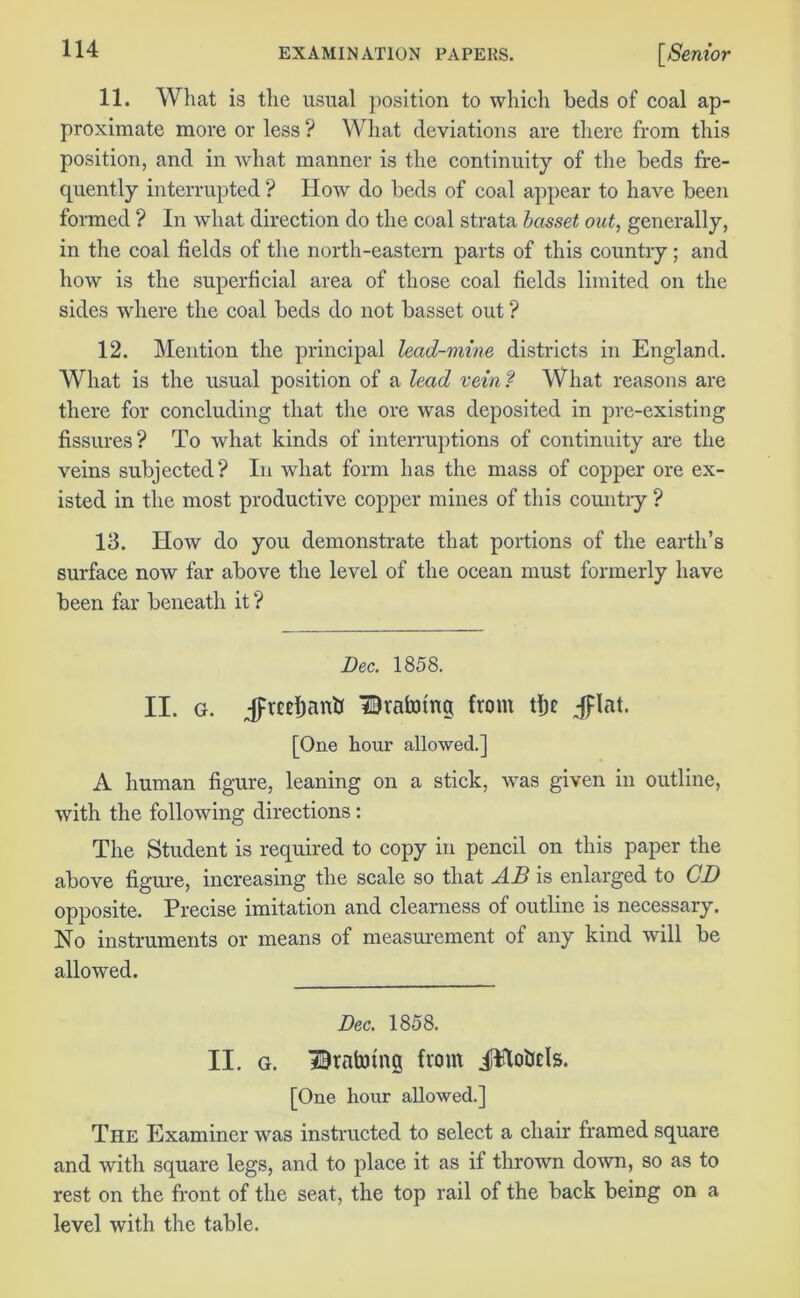 11. What is the usual position to which beds of coal ap- proximate more or less ? What deviations are there from this position, and in what manner is the continuity of the beds fre- quently interrupted ? How do beds of coal appear to have been formed ? In what direction do the coal strata basset out, generally, in the coal fields of the north-eastern parts of this country; and how is the superficial area of those coal fields limited on the sides where the coal beds do not basset out ? 12. Mention the principal lead-mine districts in England. What is the usual position of a lead vein? What reasons are there for concluding that the ore was deposited in pre-existing fissures ? To what kinds of interruptions of continuity are the veins subjected? In what form has the mass of copper ore ex- isted in the most productive copper mines of this country ? 13. How do you demonstrate that portions of the earth’s surface now far above the level of the ocean must formerly have been far beneath it? Dec. 1858. II. g. Jfreefmntf Braining from tljc jflat. [One hour allowed.] A human figure, leaning on a stick, was given in outline, with the following directions : The Student is required to copy in pencil on this paper the above figure, increasing the scale so that AB is enlarged to CD opposite. Precise imitation and clearness of outline is necessary. No instruments or means of measurement of any kind will be allowed. Dec. 1858. II. g. Bratoing from iilo&ds. [One hour allowed.] The Examiner was instructed to select a chair framed square and with square legs, and to place it as if thrown down, so as to rest on the front of the seat, the top rail of the back being on a level with the table.