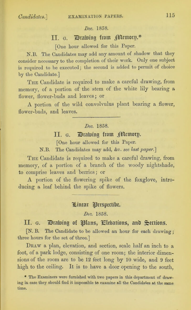 Dec. 1858. II. g. Dralmng from jftUmory.* [One hour allowed for this Paper. N.B. The Candidates may add any amount of shadow that they consider necessary to the completion of their work. Only one subject is required to be executed; the second is added to permit of choice by the Candidate.] The Candidate is required to make a careful drawing, from memory, of a portion of the stem of the white lily hearing a dower, dower-buds and leaves; or A portion of the wild convolvulus plant bearing a dower, dower-buds, and leaves. Dec. 1858. II. g. Draining from JWcmory. [One hour allowed for this Paper. N.B. The Candidates may add, &c. see last paper.] The Candidate is required to make a careful drawing, from memory, of a portion of a branch of the woody nightshade, to comprise leaves and berries; or A portion of the dowering spike of the foxglove, intro- ducing a leaf behind the spike of dowers. Ut'near ^erspectlbe. Dec. 1858. II. g. Draining of ^Ians, SEltbati'ons, anti Sections. [N. B. The Candidate to be allowed an hour for each drawing ; three hours for the set of three.] Draw a plan, elevation, and section, scale half an inch to a foot, of a park lodge, consisting of one room; the interior dimen- sions of the room are to be 12 feet long by 10 wide, and 9 feet high to the ceiling. It is to have a door opening to the south, • The Examiners were furnished with two papers in this department of draw- ing in case they should find it impossible to examine all the Candidates at the same time.