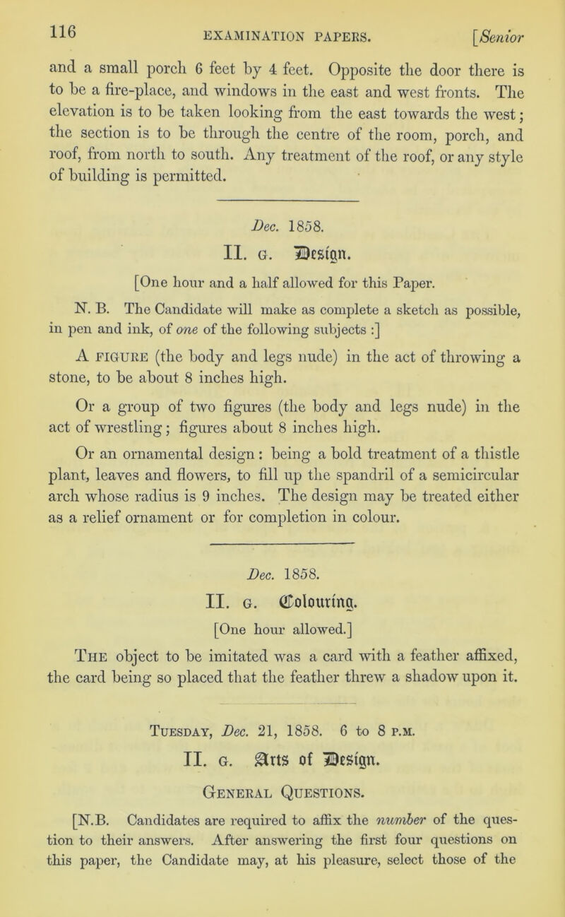 and a small porch 6 feet by 4 feet. Opposite the door there is to be a fire-place, and windows in the east and west fronts. The elevation is to be taken looking from the east towards the west; the section is to be through the centre of the room, porch, and roof, from north to south. Any treatment of the roof, or any style of building is permitted. Dec. 1858. II. g. Bestgn. [One hour and a half allowed for this Paper. N. B. The Candidate will make as complete a sketch as possible, in pen and ink, of one of the following subjects :] A FIGURE (the body and legs nude) in the act of throwing a stone, to be about 8 inches high. Or a group of two figures (the body and legs nude) in the act of wrestling; figures about 8 inches high. Or an ornamental design : being a bold treatment of a thistle plant, leaves and flowers, to fill up the spandril of a semicircular arch whose radius is 9 inches. The design may be treated either as a relief ornament or for completion in colour. Dec. 1858. II. g. CDolourtng. [One hour allowed.] The object to be imitated was a card -with a feather affixed, the card being so placed that the feather threw a shadow upon it. Tuesday, Dec. 21, 1858. 6 to 8 p.m. II. g. &rts of Dest'p. General Questions. [N.B. Candidates are required to affix the nuniber of the ques- tion to their answers. After answering the first four questions on this paper, the Candidate may, at his pleasure, select those of the