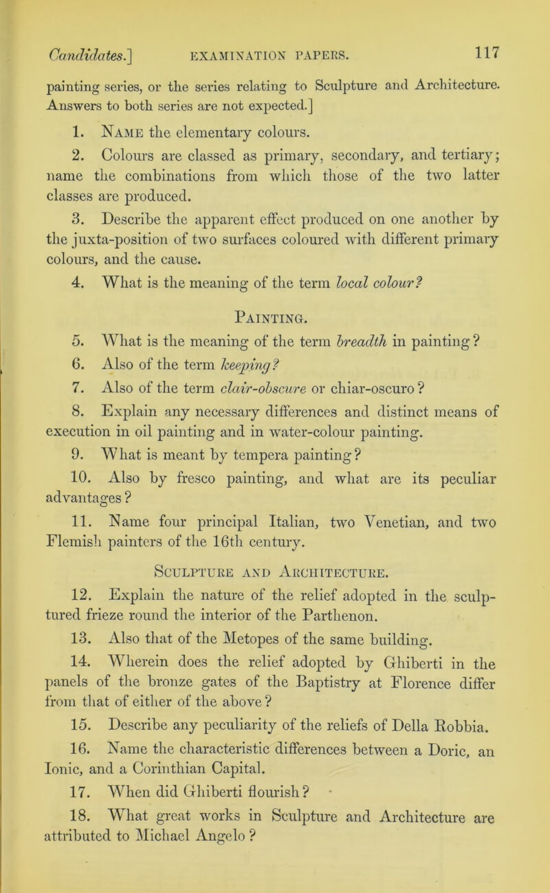 painting series, or the series relating to Sculpture and Architecture. Answers to both series are not expected.] 1. Name the elementary colours. 2. Colours are classed as primary, secondary, and tertiary; name the combinations from which those of the two latter classes are produced. 3. Describe the apparent effect produced on one another by the juxta-position of two surfaces coloured with different primary colours, and the cause. 4. What is the meaning of the term local colour? Painting. 5. What is the meaning of the term breadth in painting ? 6. Also of the term keeping? 7. Also of the term clair-obscure or chiar-oscuro ? 8. Explain any necessary differences and distinct means of execution in oil painting and in water-colour painting. 9. What is meant by tempera painting? 10. Also by fresco painting, and what are its peculiar advantages ? 11. Name four principal Italian, two Venetian, and two Flemish painters of tire 16th century. Sculpture and Architecture. 12. Explain the nature of the relief adopted in the sculp- tured frieze round the interior of the Parthenon. 13. Also that of the Metopes of the same building. 14. Wherein does the relief adopted by Ghiberti in the panels of the bronze gates of the Baptistry at Florence differ from that of either of the above ? 15. Describe any peculiarity of the reliefs of Della Robbia. 16. Name the characteristic differences between a Doric, an Ionic, and a Corinthian Capital. 17. When did Ghiberti flourish ? 18. What great works in Sculpture and Architecture are attributed to Michael Angelo ?