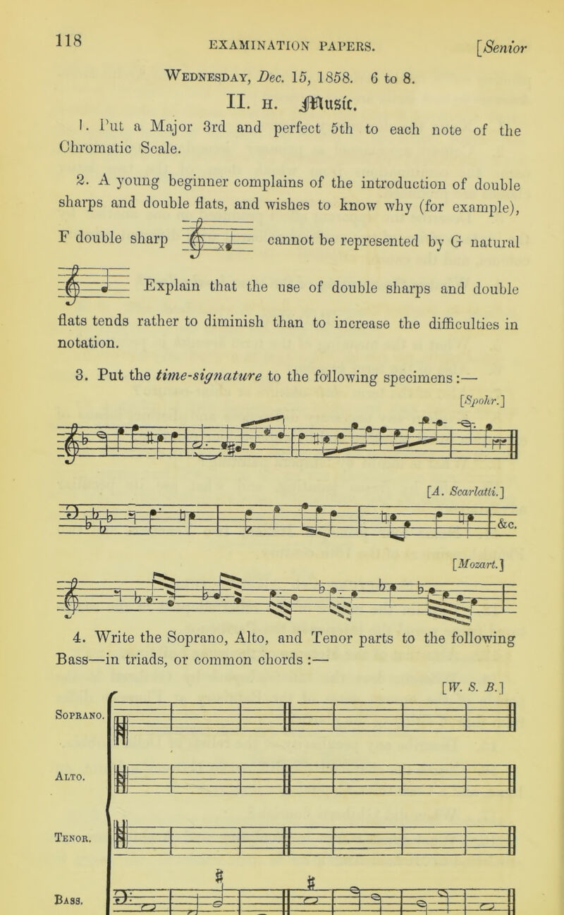 Wednesday, Dec. 15, 1858. 6 to 8. II. H. JFlttSl'C. 1. Put a Major 3rd and perfect 5th to each note of the Chromatic Scale. 2. A young beginner complains of the introduction of double sharps and double flats, and wishes to know why (for example), F double sharp cannot be represented by G natural Explain that the use of double sharps and double flats tends rather to diminish than to increase the difficulties in notation. 3. Put the time-signature to the following specimens:— [Spohr.] [A. Scarlatti.] -4r)—ft—U—h—P1 ft-*  •—® * * 0 - nr~^-— U- 1— &c. [.Mozart.] 4. Write the Soprano, Alto, and Tenor parts to the following Bass—in triads, or common chords :— [IF. S. B.] SOPRANO. Alto. Tenor. ff I I