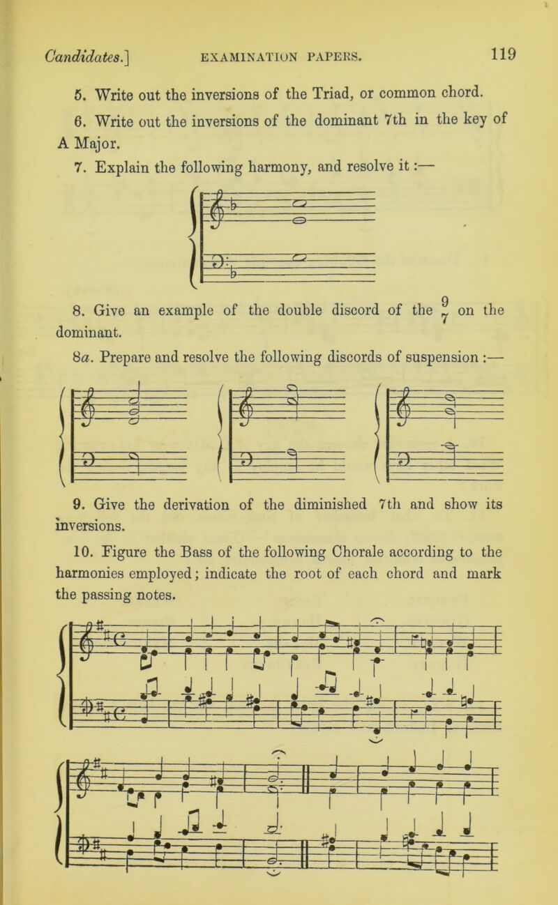 5. Write out the inversions of the Triad, or common chord. 6. Write out the inversions of the dominant 7th in the key of A Major. 7. Explain the following harmony, and resolve it:— 9 8. Give an example of the double discord of the ^ on the dominant. 8a. Prepare and resolve the following discords of suspension :— / r-d ^ vy 1 If — 9. Give the derivation of the diminished 7th and show its inversions. 10. Figure the Bass of the following Chorale according to the harmonies employed; indicate the root of each chord and mark the passing notes. 1 : =J— t^r /7s 1 i= J -f-ft- -rr-L ?=R 1 < ■ J-dh+1 ) ja ( -T~: J 1 1 4-j- ^ -J-nJ f , T-^ S3 1 - • r4 ~Ljz — =4= -4-J j , \ -r • -m !+•- + r~ — 1 -“-f- 4- J1 A -*—— A —H J —J- —1- j. i 1 •-* —sL El t