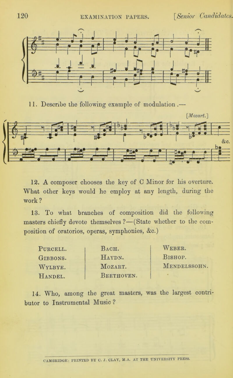I a £ ii ZH— * » — • 9 r—* 8 •1 1—„ m ® - ]=M- ■—i—!■— L_y=d « 1 U 11. Describe the following example of modulation .— / [Mozart. ] -i—i - tt* -i niti -^8 =^rj « j»~| s—^ r-rw-f-f f—w*-* :^===^i=F=F L * i.*“ —• - ,• y= &c. ba -=t— ♦— ♦ r L*_—*—*- •tTZZ 12. A composer chooses the key of C Minor for his overture. What other keys would he employ at any length, during the work ? 13. To what branches of composition did the following masters chiefly devote themselves ?—(State whether to the com- position of oratorios, operas, symphonies, &c.) Purcell. Gibbons. Wylbye. Handel. Bach. Haydn. Mozart. Beethoven. Weber. Bishop. Mendelssohn. 14. Who, among the great masters, was the largest contri- butor to Instrumental Music ? CAMBRIDGE: PRINTED BY C. J. CLAY, M.A. AT THE UNIVERSITY PRESS.