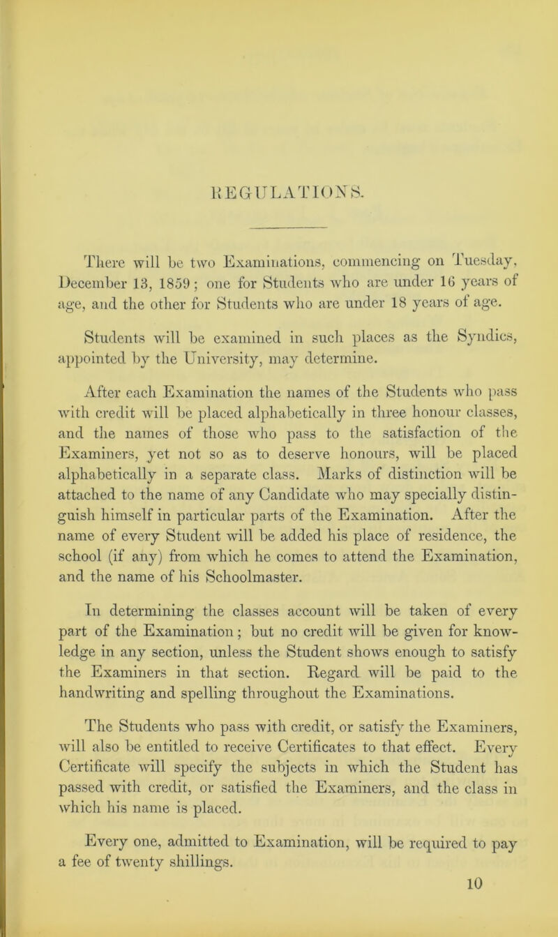 REGULATION'S. There will be two Examinations, commencing on Tuesday, December 13, 1859; one for Students who are under 16 years of age, and the other for Students who are under 18 years ot age. Students will be examined in such places as the Syndics, appointed by the University, may determine. After each Examination the names of the Students who pass with credit will be placed alphabetically in three honour classes, and the names of those who pass to the satisfaction of the Examiners, yet not so as to deserve honours, will be placed alphabetically in a separate class. Marks of distinction will be attached to the name of any Candidate who may specially distin- guish himself in particular parts of the Examination. After the name of every Student will be added his place of residence, the school (if any) from which he comes to attend the Examination, and the name of his Schoolmaster. In determining the classes account will be taken of every part of the Examination; but no credit will be given for know- ledge in any section, unless the Student shows enough to satisfy the Examiners in that section. Regard will be paid to the handwriting and spelling throughout the Examinations. The Students who pass with credit, or satisfy the Examiners, will also be entitled to receive Certificates to that effect. Every Certificate will specify the subjects in which the Student has passed with credit, or satisfied the Examiners, and the class in which his name is placed. Every one, admitted to Examination, will be required to pay a fee of twenty shillings. 10