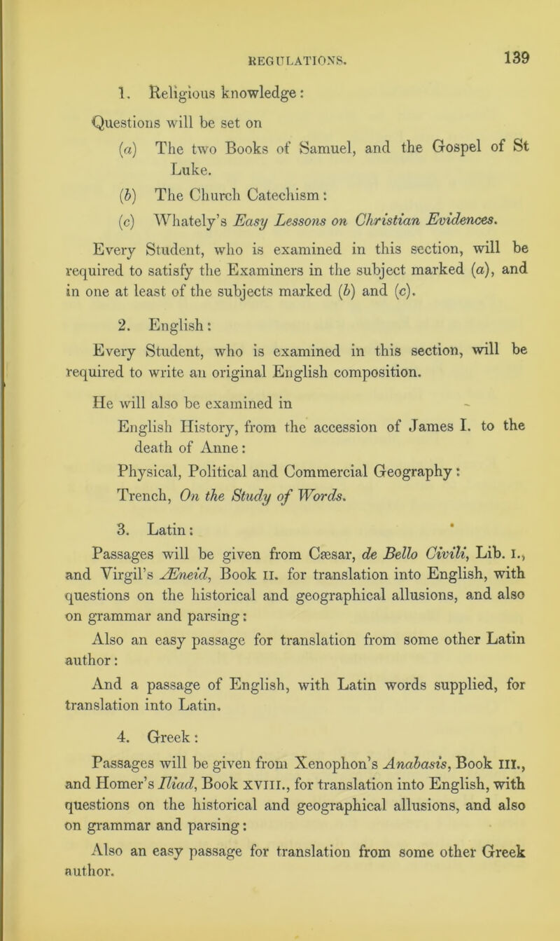 1. Religious knowledge: Questions will be set on (a) The two Books of Samuel, and the Gospel of St Luke. (b) The Church Catechism : (c) Whately’s Easy Lessons on Christian Evidences. Every Student, who is examined in this section, will be required to satisfy the Examiners in the subject marked (a), and in one at least of the subjects marked (b) and (c). 2. English: Every Student, who is examined in this section, will be required to write an original English composition. He will also be examined in English History, from the accession of James I. to the death of Anne: Physical, Political and Commercial Geography: Trench, On the Study of Words. 3. Latin: Passages will be given from Caasar, de Bello Civili, Lib. I., and Virgil’s AEneid, Book n. for translation into English, with questions on the historical and geographical allusions, and also on grammar and parsing: Also an easy passage for translation from some other Latin author: And a passage of English, with Latin words supplied, for translation into Latin. 4. Greek: Passages will be given from Xenophon’s Anabasis, Book III., and Homer’s Iliad, Book xvm., for translation into English, with questions on the historical and geographical allusions, and also on grammar and parsing: Also an easy passage for translation from some other Greek author.