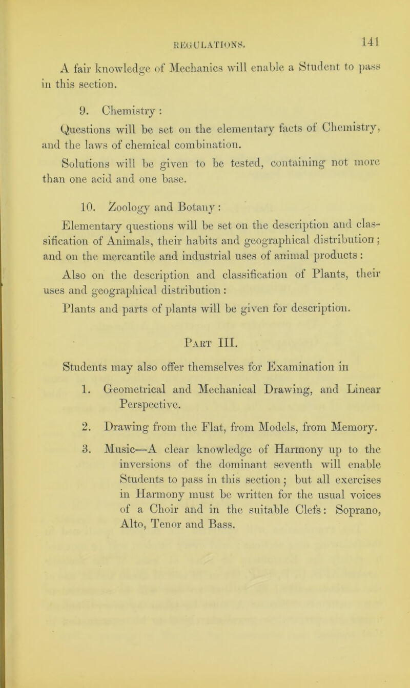 A fair knowledge of Mechanics will enable a Student to pass in this section. 9. Chemistry: Questions will be set on the elementary facts ot Chemistry, and the laws of chemical combination. Solutions will be given to be tested, containing not more than one acid and one base. 10. Zoology and Botany : Elementary questions will be set on the description and clas- sification of Animals, their habits and geographical distribution ; and on the mercantile and industrial uses of animal products: Also on the description and classification of Plants, their uses and geographical distribution : Plants and parts of plants will be given for description. Part III. Students may also offer themselves for Examination in 1. Geometrical and Mechanical Drawing, and Linear Perspective. 2. Drawing from the Flat, from Models, from Memory. 3. Music—A clear knowledge of Harmony up to the inversions of the dominant seventh will enable Students to pass in this section; but all exercises in Harmony must be written for the usual voices of a Choir and in the suitable Clefs: Soprano, Alto, Tenor and Bass.