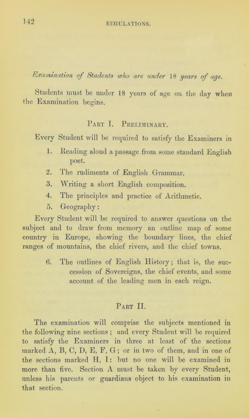 Examination of Students who are under 18 years of age. Students must be under 18 years ot age on the day when the Examination begins. Part I. Preliminary. Every Student will be required to satisfy the Examiners in 1. Reading aloud a passage from some standard English poet. 2. The rudiments of English Grammar. 3. Writing a short English composition. 4. The principles and practice of Arithmetic. 5. Geography: Every Student will be required to answer questions on the subject and to draw from memory an outline map of some country in Europe, showing the boundary lines, the chief ranges of mountains, the chief rivers, and the chief towns. 6. The outlines of English History; that is, the suc- cession of Sovereigns, the chief events, and some account of the leading men in each reign. Part II. The examination will comprise the subjects mentioned in the following nine sections ; and every Student will be required to satisfy the Examiners in three at least of the sections marked A, B, C, D, E, F, G; or in two of them, and in one of the sections marked H, I: but no one will be examined in more than five. Section A must be taken by every Student, unless his parents or guardians object to his examination in that section.