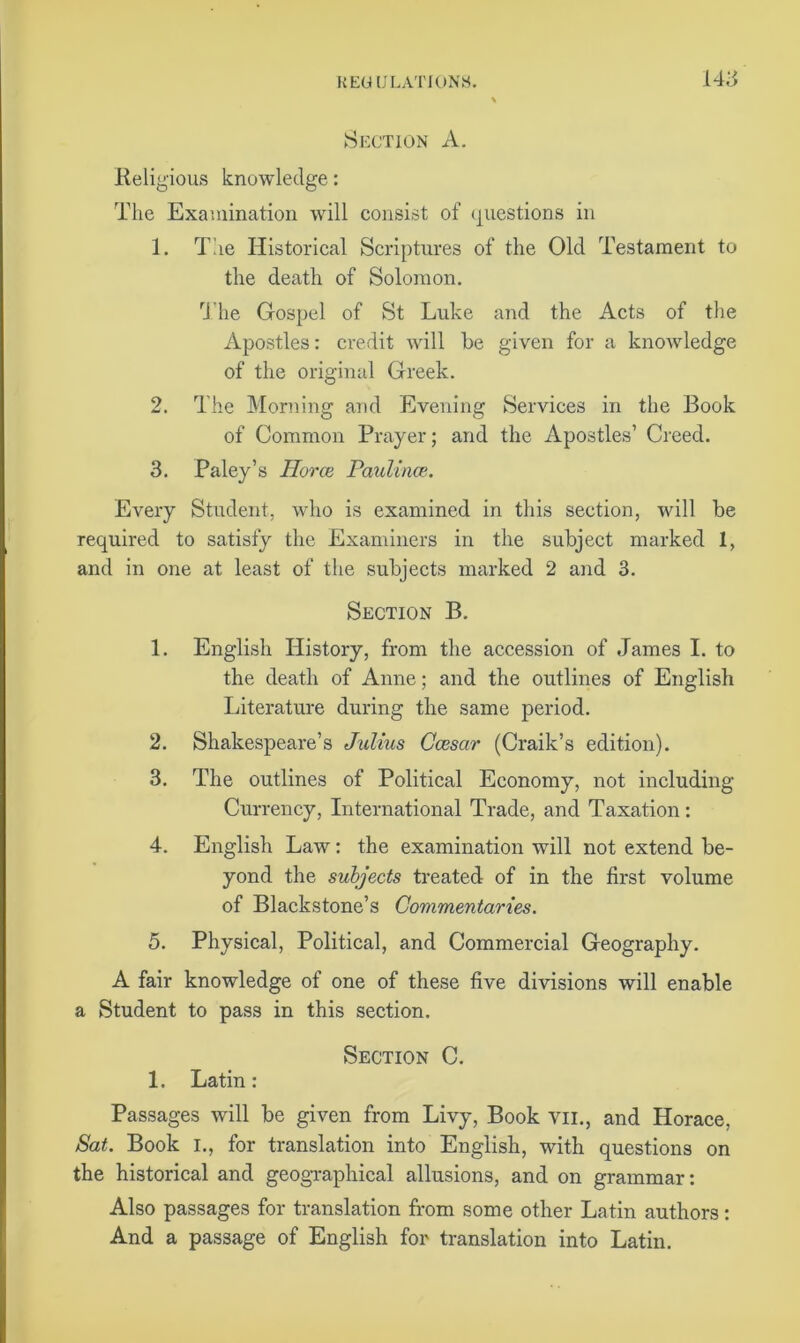 Section A. Religious knowledge: The Examination will consist of questions in 1. The Historical Scriptures of the Old Testament to the death of Solomon. The Gospel of St Luke and the Acts of the Apostles: credit will he given for a knowledge of the original Greek. 2. The Morning and Evening Services in the Book of Common Prayer; and the Apostles’ Creed. 3. Paley’s TIorce Paulinaz. Every Student, who is examined in this section, will be required to satisfy the Examiners in the subject marked 1, and in one at least of the subjects marked 2 and 3. Section B. 1. English History, from the accession of James I. to the death of Anne; and the outlines of English Literature during the same period. 2. Shakespeare’s Julius Ccesar (Craik’s edition). 3. The outlines of Political Economy, not including Currency, International Trade, and Taxation: 4. English Law: the examination will not extend be- yond the subjects treated of in the first volume of Blackstone’s Commentaries. 5. Physical, Political, and Commercial Geography. A fair knowledge of one of these five divisions will enable a Student to pass in this section. Section C. 1. Latin: Passages will be given from Livy, Book vil, and Horace, Sat. Book I., for translation into English, with questions on the historical and geographical allusions, and on grammar: Also passages for translation from some other Latin authors: And a passage of English for translation into Latin.