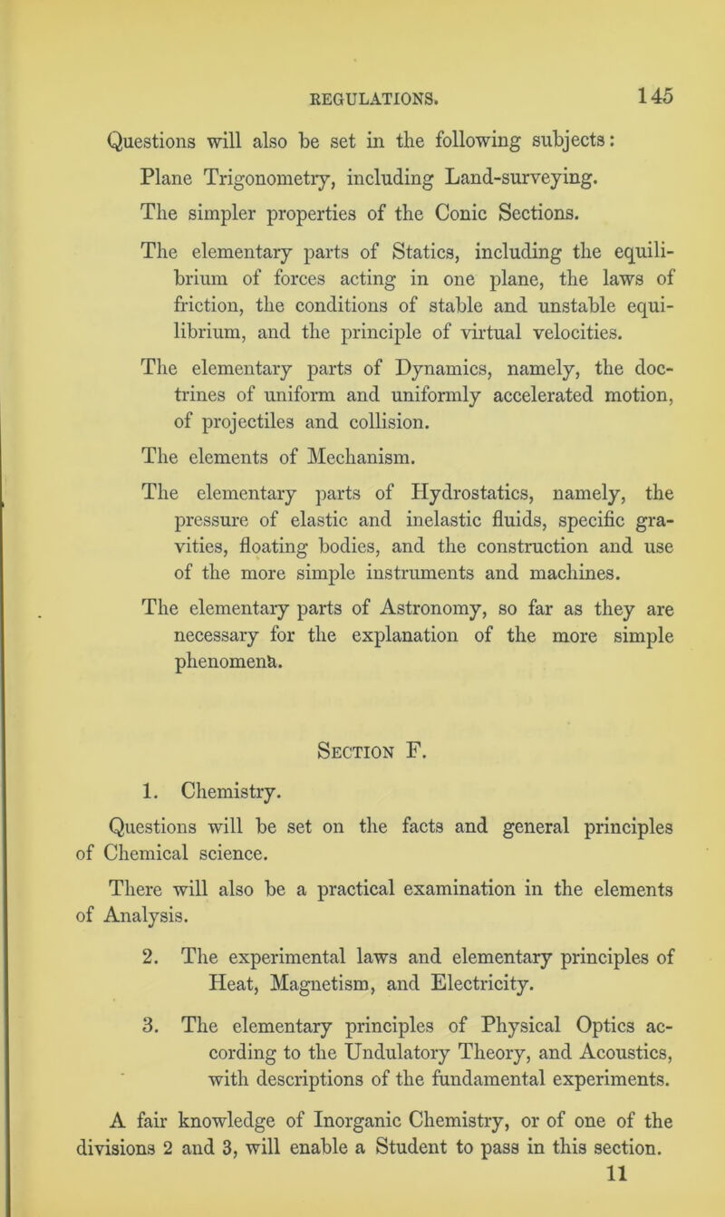 Questions will also be set in the following subjects: Plane Trigonometry, including Land-surveying. The simpler properties of the Conic Sections. The elementary parts of Statics, including the equili- brium of forces acting in one plane, the laws of friction, the conditions of stable and unstable equi- librium, and the principle of virtual velocities. The elementary parts of Dynamics, namely, the doc- trines of uniform and uniformly accelerated motion, of projectiles and collision. The elements of Mechanism. The elementary parts of Hydrostatics, namely, the pressure of elastic and inelastic fluids, specific gra- vities, floating bodies, and the construction and use of the more simple instruments and machines. The elementary parts of Astronomy, so far as they are necessary for the explanation of the more simple phenomena. Section F. 1. Chemistry. Questions will be set on the facts and general principles of Chemical science. There will also be a practical examination in the elements of Analysis. 2. The experimental laws and elementary principles of Heat, Magnetism, and Electricity. 3. The elementary principles of Physical Optics ac- cording to the Undulatory Theory, and Acoustics, with descriptions of the fundamental experiments. A fair knowledge of Inorganic Chemistry, or of one of the divisions 2 and 3, will enable a Student to pass in this section. 11