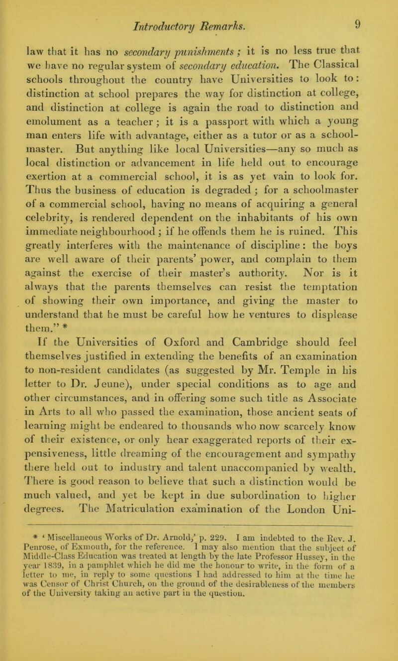 law that it has no secondary punishments ; it is no less true that we have no regular system of secondary education. The Classical schools throughout the country have Universities to look to: distinction at school prepares the way for distinction at college, and distinction at college is again the road to distinction and emolument as a teacher ; it is a passport with which a young man enters life with advantage, either as a tutor or as a school- master. But anything like local Universities—any so much as local distinction or advancement in life held out to encourage exertion at a commercial school, it is as yet vain to look for. Thus the business of education is degraded ; for a schoolmaster of a commercial school, having no means of acquiring a general celebrity, is rendered dependent on the inhabitants of his own immediate neighbourhood ; if he offends them he is ruined. This greatly interferes with the maintenance of discipline: the boys are well aware of their parents’ power, and complain to them against the exercise of their master’s authority. Nor is it always that the parents themselves can resist the temptation of showing their own importance, and giving the master to understand that he must be careful how he ventures to displease them.” * If the Universities of Oxford and Cambridge should feel themselves justified in extending the benefits of an examination to non-resident candidates (as suggested by Mr. Temple in his letter to Dr. Jeune), under special conditions as to age and other circumstances, and in offering some such title as Associate in Arts to all who passed the examination, those ancient seats of learning might be endeared to thousands who now scarcely know of their existence, or only hear exaggerated reports of their ex- pensiveness, little dreaming of the encouragement and sympathy there held out to industry and talent unaccompanied by wealth. There is good reason to believe that such a distinction would be much valued, and yet be kept in due subordination to higher degrees. The Matriculation examination of the London Uni- * ‘ Miscellaneous Works of Dr. Arnold/ p. 229. I am indebted to the Rev. J. Penrose, of Exmoutli, for the reference. 1 may also mention that the subject of Middle-Class Education was treated at length by the late Professor Hussey, in the year 1839, in a pamphlet which he did me the honour to write, in the form of a letter to me, in reply to some questions 1 had addressed to him at the time lie was Censor of Christ Church, on the ground of the desirableness of the members of the University taking an active part in the question.