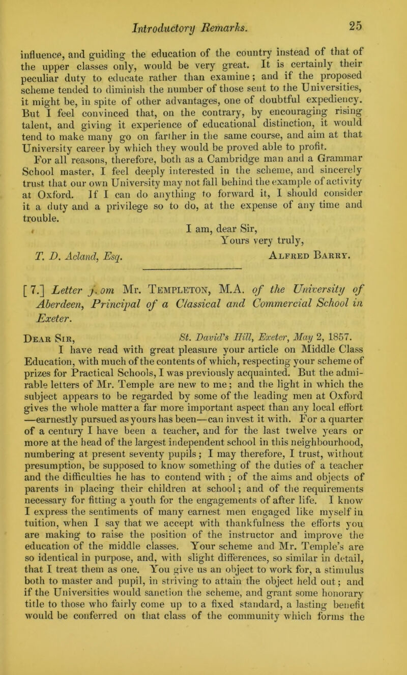 influence, and guiding the education of the country instead of that of the upper classes only, would be very great. It is certainly their peculiar duty to educate rather than examine; and if the proposed scheme tended to diminish the number of those sent to the Universities, it might be, in spite of other advantages, one of doubtful expediency. But 1 feel convinced that, on the contrary, by encouraging rising talent, and giving it experience of educational distinction, it would tend to make many go on farther in the same course, and aim at that University career by which they would be proved able to profit. For all reasons, therefore, both as a Cambridge man and a Grammar School master, I feel deeply interested in the scheme, and sincerely trust that our own University may not fall behind the example of activity at Oxford. If I can do anything to forward it, I should consider it a duty and a privilege so to do, at the expense of any time and trouble. , I am, dear Sir, Yours very truly, T. D. Acland, Esq. Alfred Barry. [ 7.] Letter j. om Mr. Templeton, M.A. of the University of Aberdeen, Principal of a Classical and Commercial School in Exeter. Dear Sir, St. David's Rill, Exeter, May 2, 1857. I have read with great pleasure your article on Middle Class Education, with much of the contents of which, respecting your scheme of prizes for Practical Schools, I was previously acquainted. But the admi- rable letters of Mr. Temple are new to me; and the light in which the subject appears to be regarded by some of the leading men at Oxford gives the whole matter a far more important aspect than any local effort —earnestly pursued as yours has been—can invest it with. For a quarter of a century I have been a teacher, and for the last twelve years or more at the head of the largest independent school in this neighbourhood, numbering at present seventy pupils; I may therefore, I trust, without presumption, be supposed to know something of the duties of a teacher and the difficulties he has to contend with ; of the aims and objects of parents in placing their children at school; and of the requirements necessary for fitting a youth for the engagements of after life. I know I express the sentiments of many earnest men engaged like myself in tuition, when I say that we accept with thankfulness the efforts you are making to raise the position of the instructor and improve the education of the middle classes. Your scheme and Mr. Temple’s are so identical in purpose, and, with slight differences, so similar in detail, that I treat them as one. You give us an object to work for, a stimulus both to master and pupil, in striving to attain the object held out; and if the Universities would sanction the scheme, and grant some honorary title to those who fairly come up to a fixed standard, a lasting benefit would be conferred on that class of the community which forms the