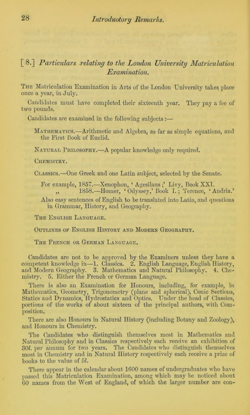 [ 8.] Particulars relating to the London University Matriculation Examination. The Matriculation Examination in Arts of tlie London University takes place once a year, in July. Candidates must have completed their sixteenth year. They pay a fee of two pounds. Candidates are examined in the following subjects :— Mathematics.—Arithmetic and Algebra, as far as simple equations, and the First Book of Euclid. Natural Philosophy.—A popular knowledge only required. Chemistry. Classics.—One Greek and one Latin subject, selected by the Senate. For example, 1857.—Xenophon, ‘ Agesilaus Livy, Book XXL ,, 1858.—Homer, ‘ Odyssey,’ Book I.; Terence, * Andria.’ Also easy sentences of English to be translated into Latin, and questions in Grammar, History, and Geography. The English Language. Outlines of English History and Modern Geography. The French or German Language. Candidates are not to be approved by the Examiners unless they have a competent knowledge in—1. Classics. 2. English Language, English History, and Modern Geography. 3. Mathematics and Natural Philosophy. 4. Che- mistry. 5. Either the French or German Language. There is also an Examination for Honours, including, for example, in Mathematics, Geometry, Trigonometry (plane and spherical), Conic Sections, Statics and Dynamics, Hydrostatics and Optics. Under the head of Classics, portions of the works of about sixteen of the principal authors, with Com- position. There are also Honours in Natural History (including Botany and Zoology), and Honours in Chemistry. The Candidates who distinguish themselves most in Mathematics and Natural Philosophy and in Classics respectively each receive an exhibition of 30/. per annum for two years. The Candidates who distinguish themselves most in Chemistry and in Natural History respectively each receive a prize of books to the value of 51. There appear in the calendar about 1600 names of undergraduates who have passed this Matriculation Examination, among which may be noticed about 60 names from the West of England, of which the larger number are con-