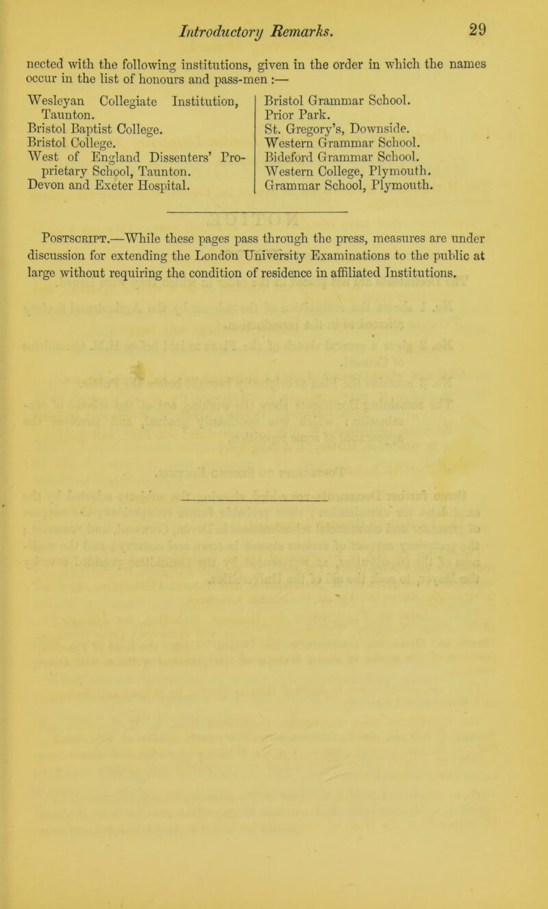 nected with the following institutions, given in the order in which the names occur in the list of honours and pass-men :— Wesleyan Collegiate Institution, Taunton. Bristol Baptist College. Bristol College. West of England Dissenters’ Pro- prietary School, Taunton. Devon and Exeter Hospital. Bristol Grammar School. Prior Park. St. Gregory’s, Downside. Western Grammar School. Bideford Grammar School. Western College, Plymouth. Grammar School, Plymouth. Postscript.—While these pages pass through the press, measures are under discussion for extending the London University Examinations to the public at large without requiring the condition of residence in affiliated Institutions.