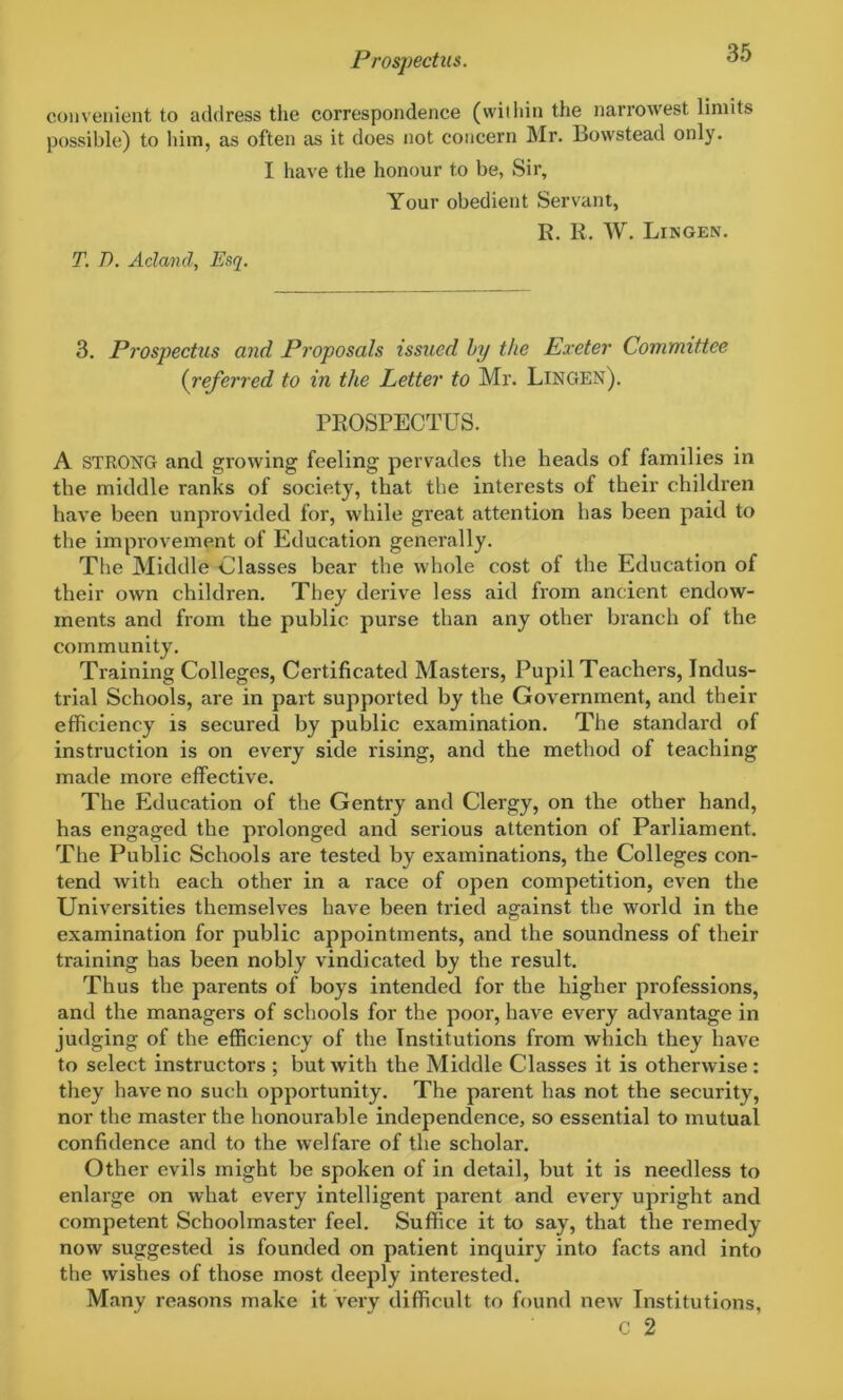 convenient to address the correspondence (within the narrowest limits possible) to him, as often as it does not concern Mr. Bowstead only. I have the honour to be, Sir, Your obedient Servant, R. R. W. Lingen. T. T>. A eland, Esq. 3. Prospectus and Proposals issued by the Exeter Committee (:referred to in the Letter to Mr. Lingen). PROSPECTUS. A STRONG and growing feeling pervades the heads of families in the middle ranks of society, that the interests of their children have been unprovided for, while great attention has been paid to the improvement of Education generally. The Middle Classes bear the whole cost of the Education of their own children. They derive less aid from ancient endow- ments and from the public purse than any other branch of the community. Training Colleges, Certificated Masters, Pupil Teachers, Indus- trial Schools, are in part supported by the Government, and their efficiency is secured by public examination. The standard of instruction is on every side rising, and the method of teaching made more effective. The Education of the Gentry and Clergy, on the other hand, has engaged the prolonged and serious attention of Parliament. The Public Schools are tested by examinations, the Colleges con- tend with each other in a race of open competition, even the Universities themselves have been tried against the world in the examination for public appointments, and the soundness of their training has been nobly vindicated by the result. Thus the parents of boys intended for the higher professions, and the managers of schools for the poor, have every advantage in judging of the efficiency of the Institutions from which they have to select instructors ; but with the Middle Classes it is otherwise: they have no such opportunity. The parent has not the security, nor the master the honourable independence, so essential to mutual confidence and to the welfare of the scholar. Other evils might be spoken of in detail, but it is needless to enlarge on what every intelligent parent and every upright and competent Schoolmaster feel. Suffice it to say, that the remedy now suggested is founded on patient inquiry into facts and into the wishes of those most deeply interested. Many reasons make it very difficult to found new Institutions, c 2