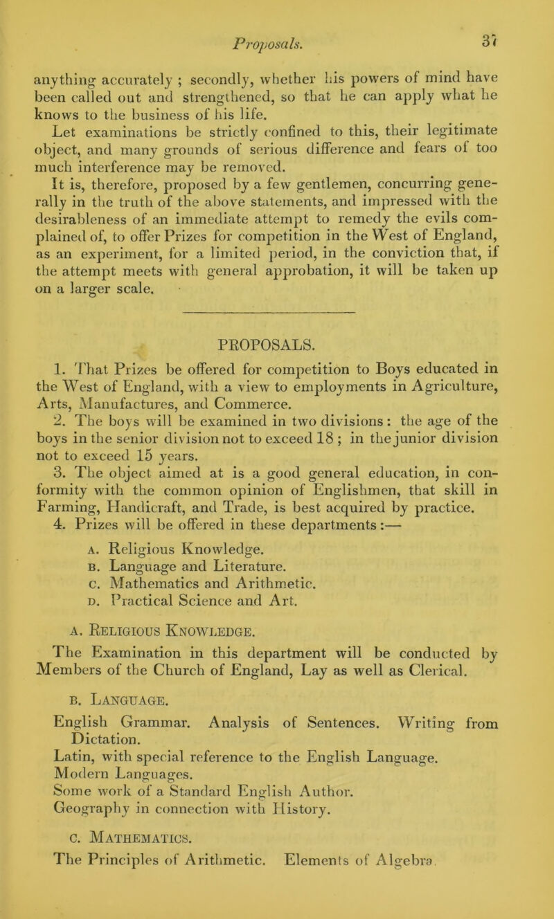 Proposals. 3i anything accurately ; secondly, whether his powers of mind have been called out and strengthened, so that he can apply what he knows to the business of his life. Let examinations be strictly confined to this, their legitimate object, and many grounds of serious difference and fears of too much interference may be removed. It is, therefore, proposed by a few gentlemen, concurring gene- rally in the truth of the above statements, and impressed with the desirableness of an immediate attempt to remedy the evils com- plained of, to offer Prizes for competition in the West of England, as an experiment, for a limited period, in the conviction that, if the attempt meets with general approbation, it will be taken up on a larger scale. PROPOSALS. 1. That Prizes be offered for competition to Boys educated in the West of England, with a view to employments in Agriculture, Arts, Manufactures, and Commerce. 2. The boys will be examined in two divisions: the age of the boys in the senior division not to exceed 18 ; in the junior division not to exceed 15 years. 3. The object aimed at is a good general education, in con- formity with the common opinion of Englishmen, that skill in Farming, Handicraft, and Trade, is best acquired by practice. 4. Prizes will be offered in these departments:— a. Religious Knowledge. b. Language and Literature. c. Mathematics and Arithmetic. d. Practical Science and Art. a. Religious Knowledge. The Examination in this department will be conducted by Members of the Church of England, Lay as well as Clerical. b. Language. English Grammar. Analysis of Sentences. Writing from Dictation. Latin, with special reference to the English Language. Modern Languages. Some work of a Standard English Author. Geography in connection with History. c. Mathematics. The Principles of Arithmetic. Elements of Algebra.