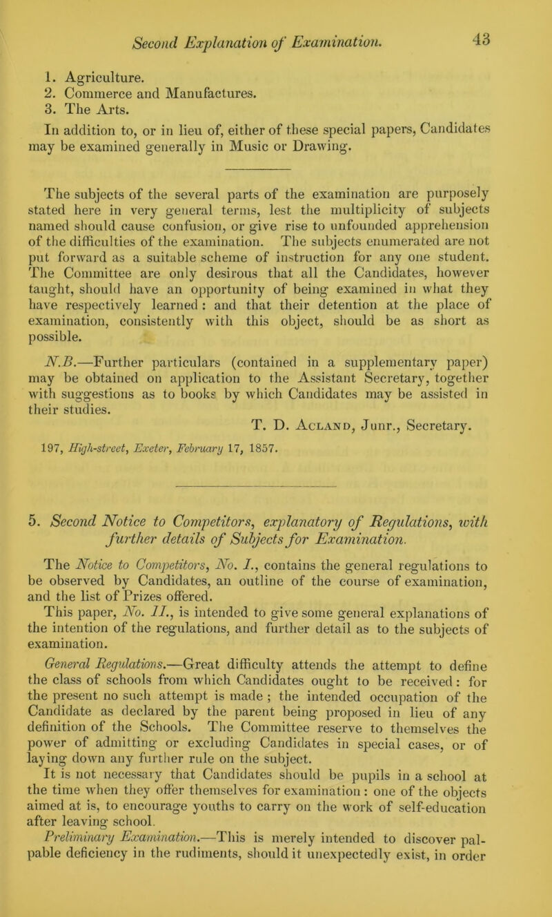 1. Agriculture. 2. Commerce and Manufactures. 3. The Arts. In addition to, or in lieu of, either of these special papers, Candidates may be examined generally in Music or Drawing. The subjects of the several parts of the examination are purposely stated here in very general terms, lest the multiplicity of subjects named should cause confusion, or give rise to unfounded apprehension of the difficulties of the examination. The subjects enumerated are not put forward as a suitable scheme of instruction for any one student. The Committee are only desirous that all the Candidates, however taught, should have an opportunity of being examined in what they have respectively learned : and that their detention at the place of examination, consistently with this object, should be as short as possible. N.B.—Further particulars (contained in a supplementary paper) may be obtained on application to the Assistant Secretary, together with suggestions as to books by which Candidates may be assisted in their studies. T. D. Acland, Junr., Secretary. 197, High-street, Exeter, February 17, 1857. 5. Second Notice to Competitors, explanatory of Regulations, with further details of Subjects for Examination. The Notice to Competitors, No. /., contains the general regulations to be observed by Candidates, an outline of the course of examination, and the list of Prizes offered. This paper, No. II., is intended to give some general explanations of the intention of the regulations, and further detail as to the subjects of examination. General Regulations.—Great difficulty attends the attempt to define the class of schools from which Candidates ought to be received : for the present no such attempt is made ; the intended occupation of the Candidate as declared by the parent being proposed in lieu of any definition of the Schools. The Committee reserve to themselves the pow'er of admitting or excluding Candidates in special cases, or of laying down any further rule on the subject. It is not necessary that Candidates should be pupils in a school at the time when they offer themselves for examination : one of the objects aimed at is, to encourage youths to carry on the work of self-education after leaving school. Preliminary Examination.—This is merely intended to discover pal- pable deficiency in the rudiments, should it unexpectedly exist, in order