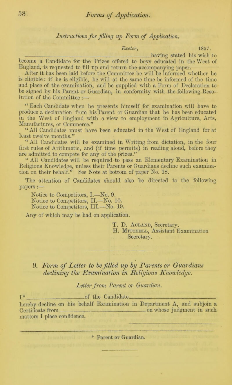 Instructions for filling up Form of Application. Exeter, 1857. —— having stated his wish to become a Candidate for the Prizes offered to boys educated in the West of England, is requested to till up and return the accompanying paper. After it has been laid before the Committee he will be informed whether he is eligible : if he is eligible, he will at the same time be informed of the time and place of the examination, and be supplied with a Form of Declaration to be signed by his Parent or Guardian, in conformity with the following Eeso- lution of the Committee :— “Each Candidate when he presents himself for examination will have to produce a declaration from his Parent or Guardian that he has been educated in the West of England with a view to employment in Agriculture, Arts, Manufactures, or Commerce.” “All Candidates must have been educated in the West of England for at least twelve months.” “ All Candidates will be examined in Writing from dictation, in the four first rules of Arithmetic, and (if time permits) in reading aloud, before they are admitted to compete for any of the prizes.” “ All Candidates will be required to pass an Elementary Examination in Religious Knowledge, unless their Parents or Guardians decline such examina- tion on their behalf.” See Note at bottom of paper No. 18. The attention of Candidates should also be directed to the following papers :— Notice to Competitors, I.—No. 9. Notice to Competitors, II.—No. 10. Notice to Competitors, III.—No. 19. Any of which may be had on application. T. D. Acland, Secretary. H. Mitchell, Assistant Examination Secretary. 9. Form of Letter to be filed up by Parents or Guardians declining the Examination in Religious Knowledge. Letter from Parent or Guardian. T * of the Candidate hereby decline on his behalf Examination in Department A, and subjoin a Certificate from on whose judgment in such matters I place confidence. * Parent or Guardian.