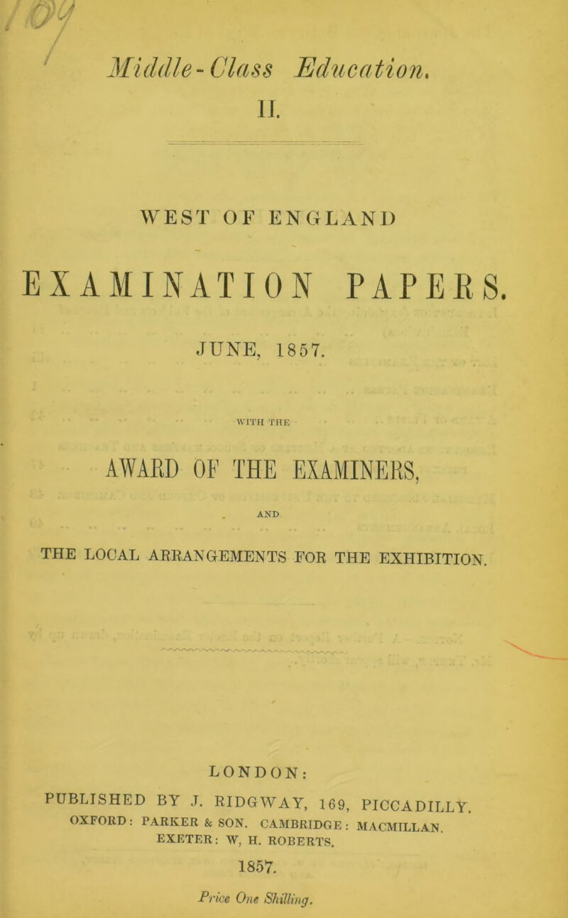 Middle - Class Education. II. WEST OF ENGLAND EXAMINATION PAPERS JUNE, 1857. WITH THE AWARD OF THE EXAMINERS, AND THE LOCAL ARRANGEMENTS FOR THE EXHIBITION. LONDON: PUBLISHED BY J. RIDGWAY, 169, PICCADILLY. OXFORD: PARKER & SON. CAMBRIDGE : MACMILLAN. EXETER: W, H. ROBERTS. 1857. Price One Shilling.