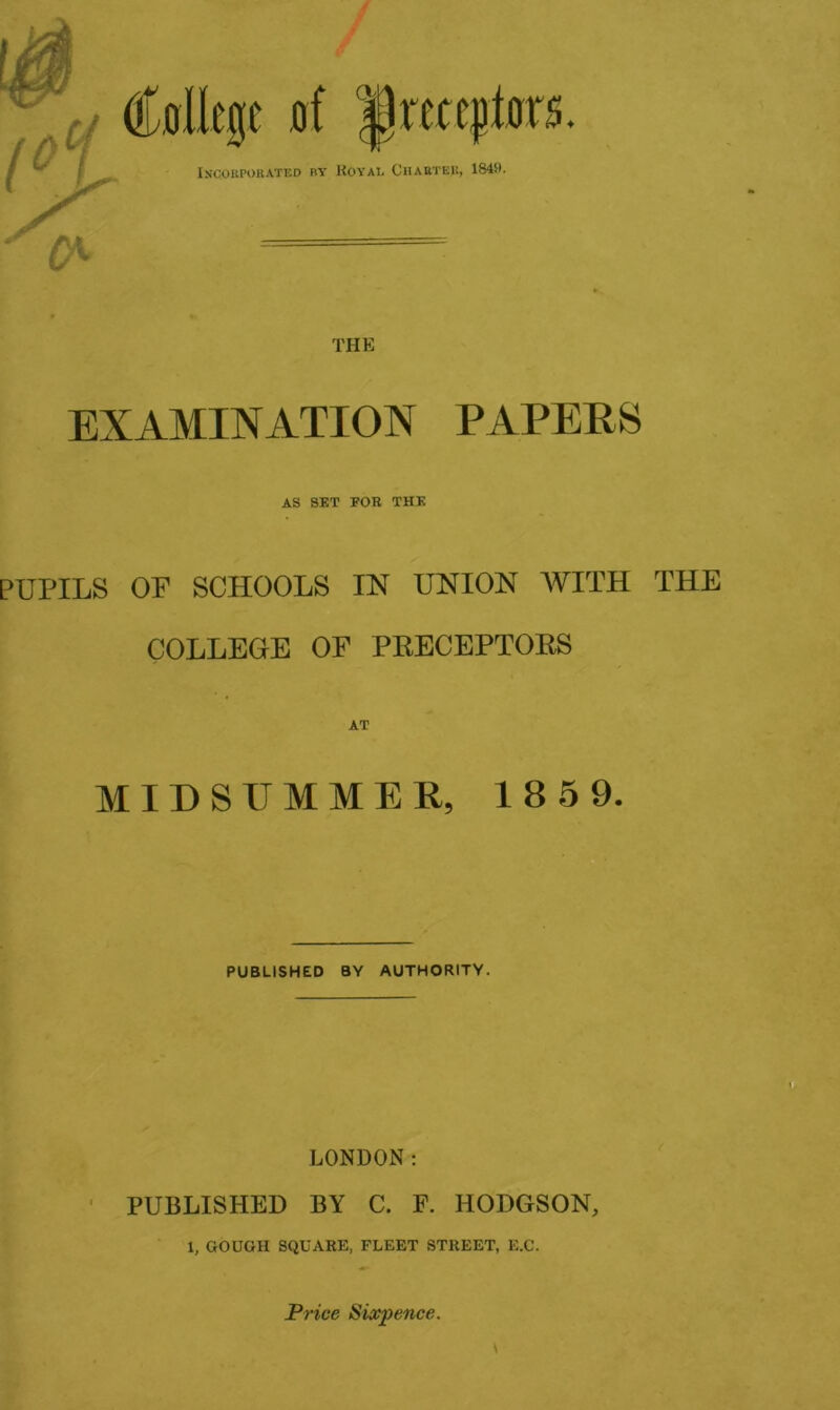 1° Incorporated by Royal Chabteu, 1849. THE EXAMINATION PAPERS AS SET FOB THE PUPILS OF SCHOOLS IN UNION AVITH THE COLLEGE OF PRECEPTORS AT MIDSUMMER, 1859. PUBLISHED BY AUTHORITY. LONDON: PUBLISHED BY C. F. HODGSON, 1, GOUGII SQUARE, FLEET STREET, E.C. Price Sixpence.