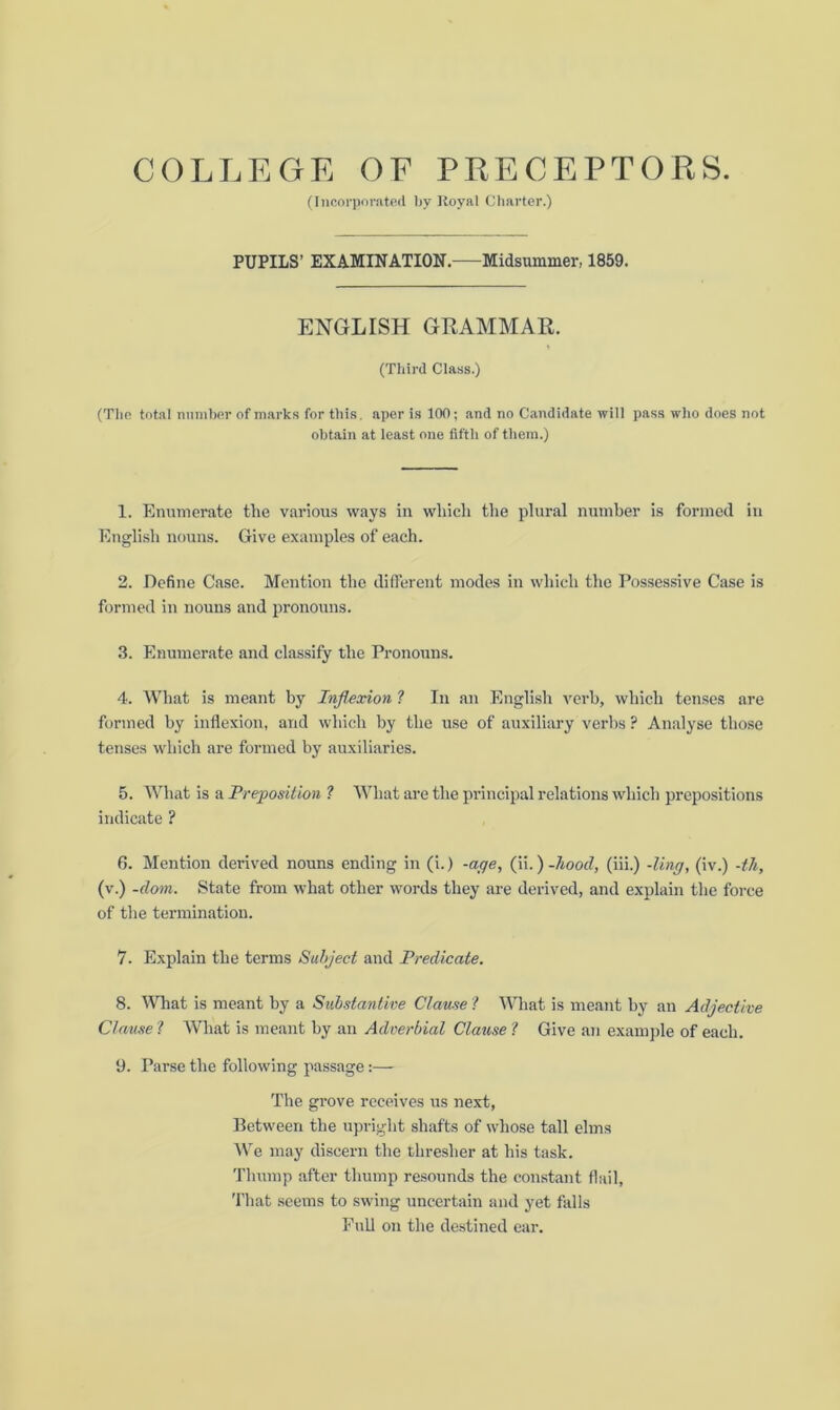 (Incorporated by Royal Charter.) PUPILS’ EXAMINATION. Midsummer, 1859. ENGLISH GRAMMAR. (Third Class.) (The total number of marks for this, aper is 100; and no Candidate will pass who does not obtain at least one fifth of them.) 1. Enumerate the various ways in which the plural number is formed in English nouns. Give examples of each. 2. Define Case. Mention the different modes in which the Possessive Case is formed in nouns and pronouns. 3. Enumerate and classify the Pronouns. 4. What is meant by Inflexion ? In an English verb, which tenses are formed by inflexion, and which by the use of auxiliary verbs ? Analyse those tenses which are formed by auxiliaries. 5. What is a Preposition ? What are the principal relations which prepositions indicate ? 6. Mention derived nouns ending in (i.) -age, (ii.) -hood, (iii.) -ling, (iv.) -th, (v.) -dom. State from what other words they are derived, and explain the force of the termination. 7. Explain the terms Subject and Predicate. 8. What is meant by a Substantive Clause ? What is meant by an Adjective Clause ? What is meant by an Adverbial Clause ? Give an example of each. 9. Parse the following passage:— The grove receives us next, Between the upright shafts of whose tall elms We may discern the thresher at his task. Thump after thump resounds the constant flail, That seems to swing uncertain and yet falls Full on the destined ear.