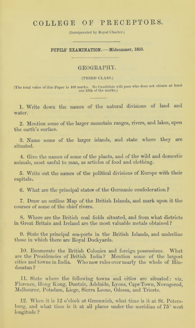 (Incorporated by Royal Charter.) PUPILS’ EXAMINATION.—Midsummer, 1859. GEOGRAPHY. (THIRD CLASS.) (The total value of this Paper is 100 marks. No Candidate will pass who does not obtain at least one fifth of the marks.) 1. Write down, tlie names of the natural divisions of land and water. 2. Mention some of the larger mountain ranges, rivers, and lakes, upon the earth’s surface. 3. Name some of the larger islands, and state where they are situated. 4. Give the names of some of the plants, and of the wild and domestic animals, most useful to man, as articles of food and clothing. 5. Write out the names of the political divisions of Europe with their capitals. G. What are the principal states of the Germanic confederation F 7. Draw an outline Map of the British Islands, and mark upon it the courses of some of the chief rivers. 8. Where are the British coal fields situated, and from what districts in Great Britain and Ireland are the most valuable metals obtained ? 9. State the principal sea-ports in the British Islands, and underline those in which there are Royal Dockyards. 10. Enumerate the British Colonies and foreign possessions. What are the Presidencies of British India? Mention some of the largest cities and towns in India. Who now rules over nearly the whole of Hin- doostan ? 11. State where the following towns and cities are situated: viz. Florence, Hong Kong, Dantzic, Adelaide, Lyons, C$pe Town, Novogorod, Melbourne, Potsdam, Liege, Sierra Leone, Odessa, and Trieste. 12. When it is 12 o’clock at Greenwich, what time is it at St. Peters- burg, and what time is it at all places under the meridian of 75° west longitude ?