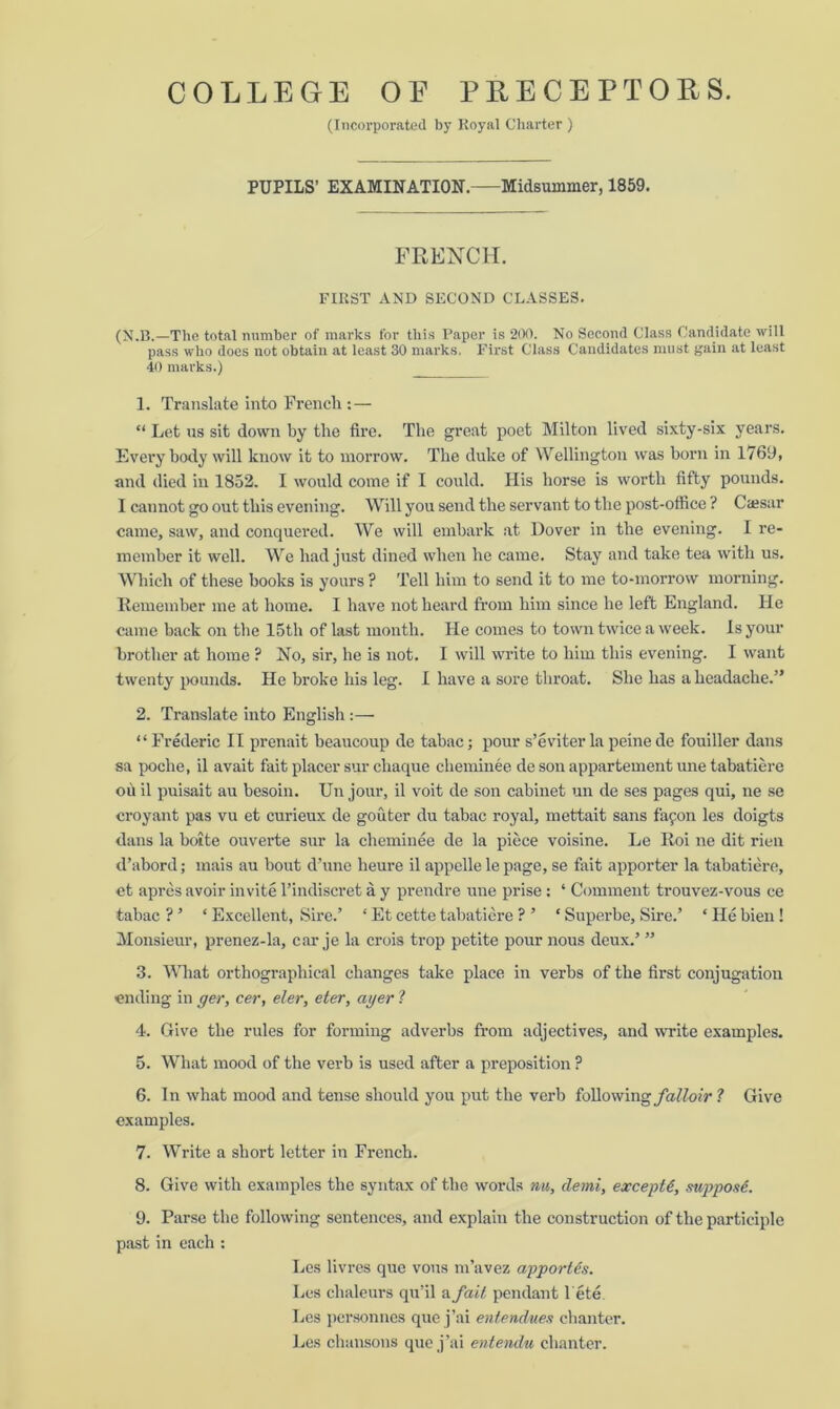 (Incorporated by Royal Charter ) PUPILS’ EXAMINATION. Midsummer, 1859. FRENCH. FIRST AND SECOND CLASSES. (N.B.—The total number of marks for this Paper is 200. No Second Class Candidate will pass who does not obtain at least 30 marks. First Class Candidates must gain at least 40 marks.) 1. Translate into French : — “ Let us sit down by the fire. The great poet Milton lived sixty-six years. Every body will know it to morrow. The duke of Wellington was born in 1769, and died in 1852. I would come if I could. His horse is worth fifty pounds. I cannot go out this evening. Will you send the servant to the post-office ? Cajsar came, saw, and conquered. We will embark at Dover in the evening. I re- member it well. We had just dined when he came. Stay and take tea with us. Which of these books is yours ? Tell him to send it to me to-morrow morning. Remember me at home. I have not heard from him since he left England. He came back on the 15th of last month. He comes to town twice a week. Is your brother at home ? No, sir, he is not. I will write to him this evening. I want twenty pounds. He broke his leg. I have a sore throat. She has a headache.” 2. Translate into English :— “Frederic II prenait beaucoup de tabac; pour s’e viter la peine de fouiller dans sa poche, il avait fait placer sur chaque cheminee de son appartement une tabatiere ou il puisait au besoin. Un jour, il voit de son cabinet un de ses pages qui, ne se croyant pas vu et curieux de gouter du tabac royal, mettait sans fapon les doigts dans la boite ouverte sur la cheminee de la piece voisine. Le Roi ne dit rien d’abord; mais au bout d’une heure il appelle le page, se fait apporter la tabatiere, et apres avoir invite l’indiscret a y prendre une prise: ‘ Comment trouvez-vous ce tabac ? ’ ‘ Excellent, Sire.’ ‘ Et cette tabatiere ? ’ ‘ Superbe, Sire.’ ‘ He bien ! Monsieur, prenez-la, car je la crois trop petite pour nous deux.’ ” 3. What orthographical changes take place in verbs of the first conjugation ending in ger, cer, eler, eter, ayer 1 4. Give the rules for forming adverbs from adjectives, and write examples. 5. What mood of the verb is used after a preposition P 6. In what mood and tense should you put the verb following falloir ? Give examples. 7. Write a sbort letter in French. 8. Give with examples the syntax of the words mi, demi, except€, suppose. 9. Parse the following sentences, and explain the construction of the participle past in each : Les livres que vous m’avez apportis. Les chaleurs qu’il a fail pendant l'ete. Les personnes que j’ai entendw.es chanter. Les chansons que j’ai entendu chanter.