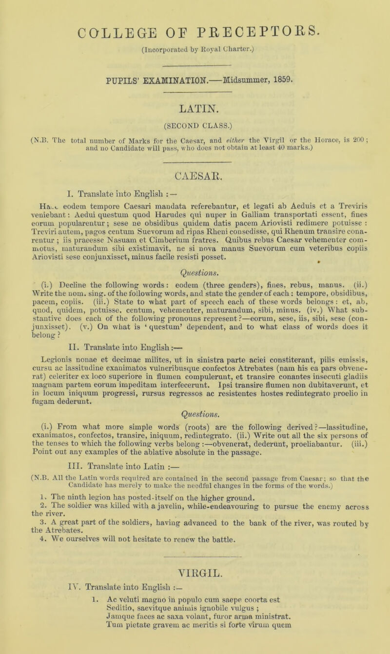 (Incorporated by Royal Charter.) PUPILS’ EXAMINATION. Midsummer, 1859. LATIN. (SECOND CLASS.) (N.B. The total number of Marks for the Caesar, and either the Virgil or the Horace, is 200 ; and no Candidate will pass, who does not obtain at least 40 marks.) CAESAR. I. Translate into English : — eodem tempore Caesari mandata referebantur, et legati ab Aeduis et a Treviris veniebant: Aedui questum quod Harudes qui nuper in Galliam transportati essent, fines eorum populareutur; sese ne obsidibus quidem datis pacem Ariovisti redimere potuisse : Treviri autem, pagos centum Suevorum ad ripas Rheni consedisse, qui Rhenum transire cona- rentur ; iis praeesse Nasuam et Cimberium fratres. Quibus rebus Caesar vehementer com- motus, maturandum sibi existimavit, ne si nova manus Suevorum cum veteribus copiis Ariovisti sese conjunxisset, minus facile resisti posset. Questions. (i.) Decline the following words: eodem (three genders), fines, rebus, manus. (ii.) Write the nom. sing, of the following words, and state the gender of each: tempore, obsidibus, pacem, copiis. (iii.) State to what part of speech each of these words belongs: et, ab, quod, quidem, potuisse. centum, vehementer, maturandum, sibi, minus, (iv.) What sub- stantive does each of the following pronouns represent ?—eorum, sese, iis, sibi, sese (con- junxisset). (v.) On what is ‘questum’ dependent, and to what class of words does it belong ? II. Translate into English:— Legionis nonae et decimae milites, ut in sinistra parte aciei constiterant, pilis emissis, cursu ac lassitudine exanimatos vulneribusque confectos Atrebates (nam his ea pars obvene- rat) celeriter ex loco superiore in flumen compulerunt, et transire conantes insecuti gladiis rnagnam partem eorum impeditam interfecerunt. Ipsi transire flumen non dubitaverunt, et in locum iniquum progressi, rursus regressos ac resistentes hostes redintegrato proelio in fugam dederunt. Questions. (i.) From what more simple words (roots) are the following derived?—lassitudine, exanimatos, confectos, transire, iniquum, redintegrato. (ii.) Write out all the six persons of the tenses to which the following verbs belong :—obvenerat, dederunt, proeliabantur. (iii.) Point out any examples of the ablative absolute in the passage. III. Translate into Latin :— (N.B. All the Latin words required arc contained in the second passage from Caesar; so that the Candidate has merely to make, the needful changes in the forms of the words.) 1. The ninth legion has posted-itself on the higher ground. 2. The soldier was killed with a javelin, while-endeavouring to pursue the enemy across the river. 3. A great part of the soldiers, having advanced to the bank of the river, was routed by the Atrebates. 4. We ourselves will not hesitate to renew the battle. VIRGIL. IV. Translate into English :— 1. Ac veluti magno in populo cum saepe coorta est Seditio, saevitque aniinis ignobile vulgus ; Jamque faces ac saxa volant, furor arma ministrat. Turn pietate gravem ac meritis si forte virum quem