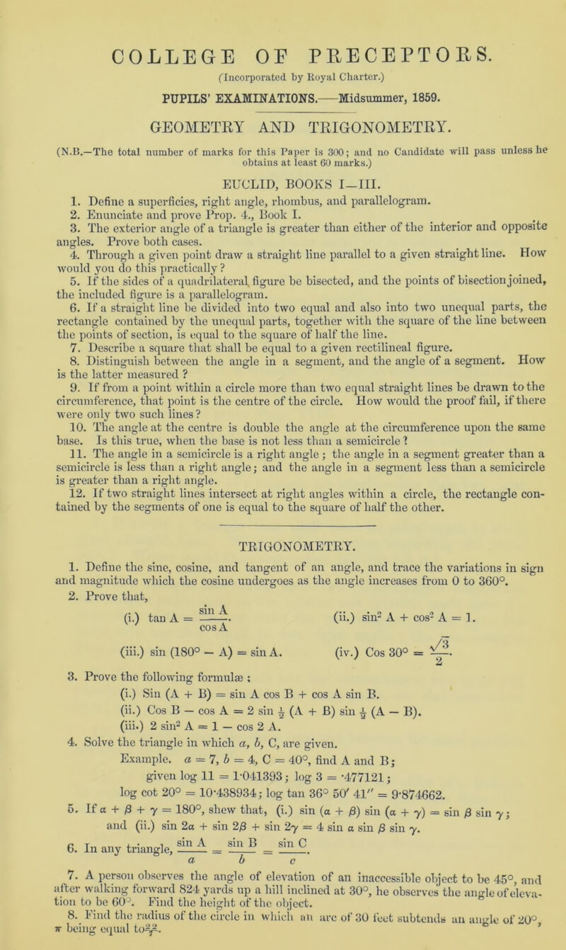 (Incorporated by Royal Charter.) PUPILS’ EXAMINATIONS. Midsummer, 1859. GEOMETRY AND TRIGONOMETRY. (N.B.—The total number of marks for this Paper is 300; and no Candidate will pass unless he obtains at least 60 marks.) EUCLID, BOOKS I—III. 1. Define a superficies, right angle, rhombus, and parallelogram. 2. Enunciate and prove Prop. 4., Book I. 3. The exterior angle of a triangle is greater than either of the interior and opposite angles. Prove both cases. 4. Through a given point draw a straight line parallel to a given straight line. How would you do this practically ? 5. If the sides of a quadrilateral figure be bisected, and the points of bisection joined, the included figure is a parallelogram. 6. If a straight line be divided into two equal and also into two unequal parts, the rectangle contained by the unequal parts, together with the square of the line between the points of section, is equal to the square of half the line. 7. Describe a square that shall be equal to a given rectilineal figure. 8. Distinguish between the angle in a segment, and the angle of a segment. How is the latter measured ? 9. If from a point within a circle more than two equal straight lines be drawn to the circumference, that point is the centre of the circle. How would the proof fail, if there were only two such lines ? 10. The angle at the centre is double the angle at the circumference upon the same base. Is this true, when the base is not less than a semicircle 1 11. The angle in a semicircle is a right angle; the angle in a segment greater than a semicircle is less than a right angle; and the angle in a segment less than a semicircle is greater than a right angle. 12. If two straight lines intersect at right angles within a circle, the rectangle con- tained by the segments of one is equal to the square of half the other. TRIGONOMETRY. 1. Define the sine, cosine, and tangent of an angle, and trace the variations in sign and magnitude which the cosine undergoes as the angle increases from 0 to 360°. 2. Prove that, (i.) tan A - S-. V (ii.) sin2 A + cos'3 A = 1. cos A (iii.) sin (180° — A) = sin A. (iv.) Cos 30° = 2 3. Prove the following formulae ; (i.) Sin (A + B) = sin A cos B + cos A sin B. (ii.) Cos B — cos A = 2 sin l (A + B) sin £ (A — B). (iii.) 2 sin2 A = 1 — cos 2 A. 4. Solve the triangle in which a, b, C, are given. Example, a = 7, b = 4, C = 40°, find A and B; given log 11 = 1-041393; log 3 = -477121; log cot 20° = 10-438934; log tan 36° 50' 41 = 9‘874662. 5. If a + 0 + 7 = 180°, shew that, (i.) sin (a + /3) sin (a + 7) = sin /3 sin 7; and (ii.) sin 2a + sin 2/3 + sin 2y = 4 sin a sin /S sin 7. 6. In any triangle, = YTZ’ = shl C a b c 7. A person observes the angle of elevation of an inaccessible object to be 45°, and after walking forward 824 yards up a hill inclined at 30°, he observes the angle of eleva- tion to be 60 J. Find the height of the object. 8. Find the radius of the circle in whicii an arc of 30 feet subtends an ansrle of 20° 7T being equal to^. 0 “ ’