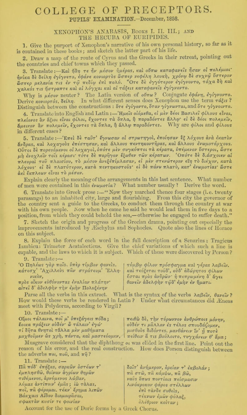 PUPILS’ EXAMINATION.—December, 1853. XENOPHON’S ANABASIS, Books I. II. III.; and THE HECUBA OF EURIPIDES. 1. Give the purport of Xenophon’s narrative of liis own personal history, so far as it is contained in these books; and sketch the latter part of his life. 2. Draw a map of the route of Cyrus and the Greeks in their retreat, pointing out the countries and chief towns which they passed. 3. Translate;—Kai ijSy re -?iv peerov ypepas, Kal oijiuo icaracpavets tfffav ol KoAepwi' TjuiKa Se SetArj iylyvero, ecpdve Kovioprbs unrirep veepeAy AevK^i, XP^V forepov tixnre.p peAavla ns iv t$ ireSicp 4kI iroXv. Ore 5e eyyvrepov eylyvovro, -rd^a 5^ Kal X0.Ak6s ns ija-rpaiTTe Kal al \6yxai ical at ra£ets Karacpavels eylyvovro. Why is peauv neuter ? The Latin version of otnrcc ? Conjugate e(pavy, eylyvovro. Derive icovioprds, Set At]. In what different senses does Xenophon use the term rd^is ? Distinguish between the constructions : ore eylyovro, orav ytyvaivrai, and 'ore ylyvoivro. 4. Translate into English and Latin :—'H,ue?s oldpeOa, el pev Se'ot BacriAe? (plAovs elvai, trAelovos dv &ifioi elvai (plAoi, e%ovres ra SnAa, fj KapaSdvres &AAcp’ el Se Seoi KoAepelv, &peivov civ noAepelv, exovres ra okAu, r) aAAip KapaSivres. Why are (plAoi and (plAovs in different cases ? 5. Translate :—'Eirel Se ravr’ eyvcoaav ol (TrpojTyyol, enolyaav e£ Aitovs dvd etcarbv &v5pas, Kal Aoxayovs eKearytrav, Kal aAAovs Kevryicovrypas, Kal &AAous evaipordpxovs. Ouroi Se Kopevdpevot ol Aoxayol, oir/ire pev (TvyKVKroi ra Kepara, vKepevov licrrepoi, S>are Iul) evoxAelv rots Kepam’ Tore Se Kapyyov e^cadev roiv Keparoov. 'Oirire Se S.d<rxolev a'L irAevpal rov irAaicrlov, rb peffov ave^eKlpAacrav, el pev ffrevcorepov efy rb Stexov, Kara. Adxovs' el Se 7rAaTVTcpo^, Kara KevryKoarovs' el Se navu nAarb, Kar’ ivcvporlas' wore del eKTrAeoov elvai rb peaov. Explain clearly the meaning of the arrangements in this last sentence. What number of men were contained in this ivwporla? What number usually 1 Derive the word. 6. Translate into Greek prose :—“Npw they marched thence four stages (i.e. twenty parasangs) to an inhabited city, large and flourishing. From this city the governor of the country sent a guide to the Greeks, to conduct them through the country at war with his own people. Now when he came he said he would lead them in five days to a position, from which they could behold the sea,—otherwise he engaged to suffer death. 7. Sketch the origin and progress of the Grecian drama, pointing out especially the improvements introduced by JEsehylus and Sophocles. Quote also the lines of Horace on this subject. 8. Explain the force of each word in the full description of a Senarius : Tragicus Iambicuj Trimeter Acatalecticus. Give the chief variations of which such a line is capable, and the laws to which it is subject. Which of these were discovered by Person ? 9. Translate - ‘O n^Aecos yap kuxs, virep rlpfiov (paveIs, Kareirx’ ’A^iAAews kuv arpurevp’ EAAy- viKbv, npbs oTkov eiidvvovras ivaAlav KAaryV alrel S’ aSeAcpljv rfyv ipyv YloAv^evyv r6pf3a) (plAov ir p 6 a (pay pa Kal ye'pas Aafieiv. Kal rev^erai rob5’, oeS’ aSdpyros (plAcov ecrrai rrpbs avopebv y Kevpccpevy S’ &yei Qavelv aSeA(p$)v t<£5’ epijv ev ypan. Parse all the verbs in this extract. What is the syntax of the verbs Aafielv, davelv ? Hqw would these verbs be rendered in Latin ? Under w*liat circumstances did iEneas meet with Polyclorus, according to Virgil? 10. Translate;— Olpoi rdAaiva, koI pc' uwe^dyeis TrbSa; eotKa Kpd^eiv ouSev S> raAaiv’ eyw■ r / Syr a dvyrol r&AAa pev paQ^para poxdodpev <t)S XP^I> Tidvra, leal pao’revopev. TreiBtb Se, r}jv Tvpoivvov dvOpclmois pivyv, ovSev ri paAAov is reAos airov5d£opev, ptedobs SiSdvres. pavdaveiv 'lv f) irore ireldeiv a ns PovAoito, Tvyxdveiv 6' apa; Musgrave considered that the diphthong oi was elided in the first line. Point out the reason of his error, and the real construction. How does Porson distinguish between the adverbs koi, kov, and ny ? 11. Translate :— ITci k6S' eKa^as, ffapKwv bcrreiov t’ epKAyaOcb, dolvav aypluv BypSiv nOepevos, dpvvpevos Aicfiav, Avpas avriKoiv' epds; leb TaAas, koI, kci (pepopai, reicv’ epypa AikSiv Bd.vyats AlSov Siapoipdoai, (TpaKTav kvitIv re (poivlav Account for the use of Doric forms by 5air’ dvypepov, opelav r’ eicfioAdv j Kci <ttS), 7ra Kdpxpco, Ka fiw, vavs Sku’S kovtIols Kelcrpaeriv AivitcpoKov (pdpos areAAoiv 4kI ravSe audels, tckvwv epuiv (pvAa£, oAedpiov Ko'nav; a Greek Chorus.