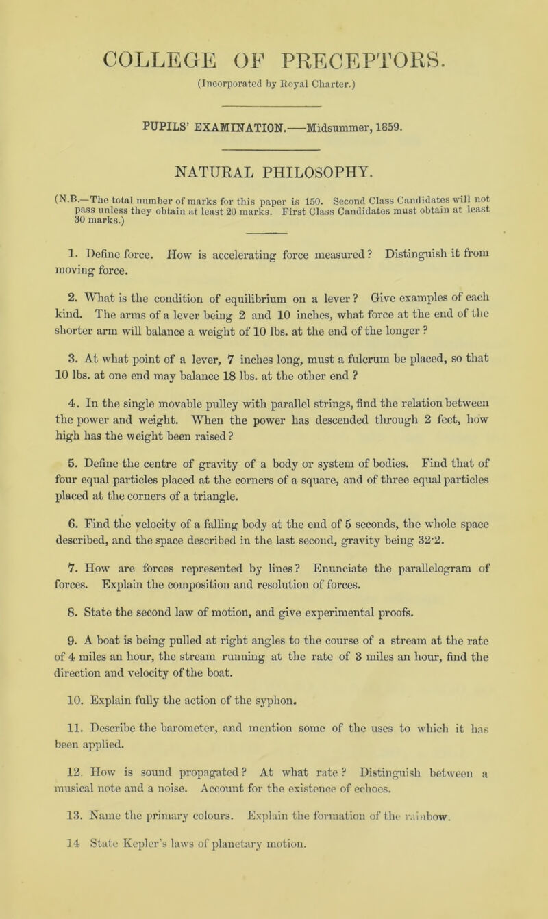 (Incorporated by Royal Charter.) PUPILS’ EXAMINATION. Midsummer, 1859. NATURAL PHILOSOPHY. (N.B.—The total number of marks for this paper is 150. Second Class Candidates will not pass unless they obtain at least 20 marks. First Class Candidates must obtain at least 30 marks.) 1. Define force. How is accelerating force measured ? Distinguish it from moving force. 2. What is the condition of equilibrium on a lever ? Give examples of each kind. The arms of a lever being 2 and 10 inches, what force at the end of the shorter arm will balance a weight of 10 lbs. at the end of the longer ? 3. At what point of a lever, 7 inches long, must a fulcrum be placed, so that 10 lbs. at one end may balance 18 lbs. at the other end ? 4. In the single movable pulley with parallel strings, find the relation between the power and weight. When the power has descended through 2 feet, how high has the weight been raised ? 5. Define the centre of gravity of a body or system of bodies. Find that of four equal particles placed at the corners of a square, and of three equal particles placed at the corners of a triangle. 6. Find the velocity of a falling body at the end of 5 seconds, the whole space described, and the space described in the last second, gravity being 32’2. 7. How are forces represented by lines? Enunciate the parallelogram of forces. Explain the composition and resolution of forces. 8. State the second law of motion, and give experimental proofs. 9. A boat is being pulled at right angles to the course of a stream at the rate of 4 miles an hour, the stream running at the rate of 3 miles an hour, find the direction and velocity of the boat. 10. Explain fully the action of the syphon. 11. Describe the barometer, and mention some of the uses to which it has been applied. 12. How is sound propagated? At what rate? Distinguish between a musical note and a noise. Account for the existence of echoes. 13. Name the primary colours. Explain the formation of the rainbow. 14 State Kepler’s laws of planetary motion.