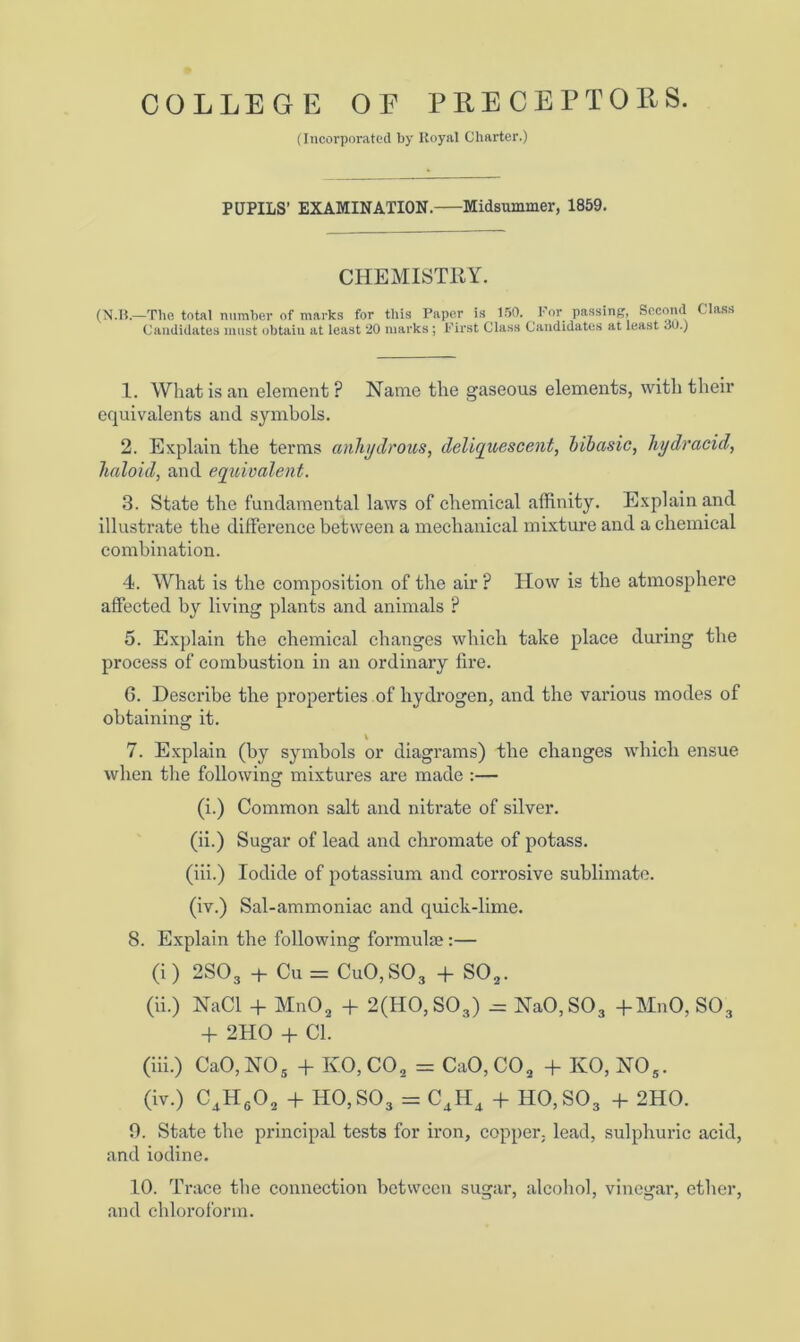 (Incorporated by Royal Charter.) PUPILS’ EXAMINATION. Midsummer, 1859. CHEMISTRY. (N.B.—The total number of marks for this Paper is 150. For passing. Second Class Candidates must obtain at least 20 marks ; First Class Candidates at least <30.) 1. What is an element ? Name the gaseous elements, with then* equivalents and symbols. 2. Explain the terms anhydrous, deliquescent, hibasic, hydracid, haloid, and equivalent. 3. State the fundamental laws of chemical affinity. Explain and illustrate the difference between a mechanical mixture and a chemical combination. 4. What is the composition of the air ? How is the atmosphere affected by living plants and animals P 5. Explain the chemical changes which take place during the process of combustion in an ordinary fire. 6. Describe the properties of hydrogen, and the various modes of obtaining it. \ 7. Explain (by symbols or diagrams) the changes which ensue when the following mixtures are made :— (i.) Common salt and nitrate of silver. (ii.) Sugar of lead and chromate of potass. (iii.) Iodide of potassium and corrosive sublimate. (iv.) Sal-ammoniac and quick-lime. 8. Explain the following formulae:— (i) 2S03 + Cu = CuO,SO3 + S02. (ii.) NaCl + Mn02 + 2(H0,S03) .= NaO,S03 -f-MnO, S03 + 2HO + Cl. (iii.) CaO, NO 5 + IvO,C02 = CaO,C02 + KO, NOs. (iv.) C4H602 + H0,S03 = C4H4 + H0,S03 + 2HO. 0. State the principal tests for iron, copper, lead, sulphuric acid, and iodine. 10. Trace the connection between sugar, alcohol, vinegar, ether, and chloroform.