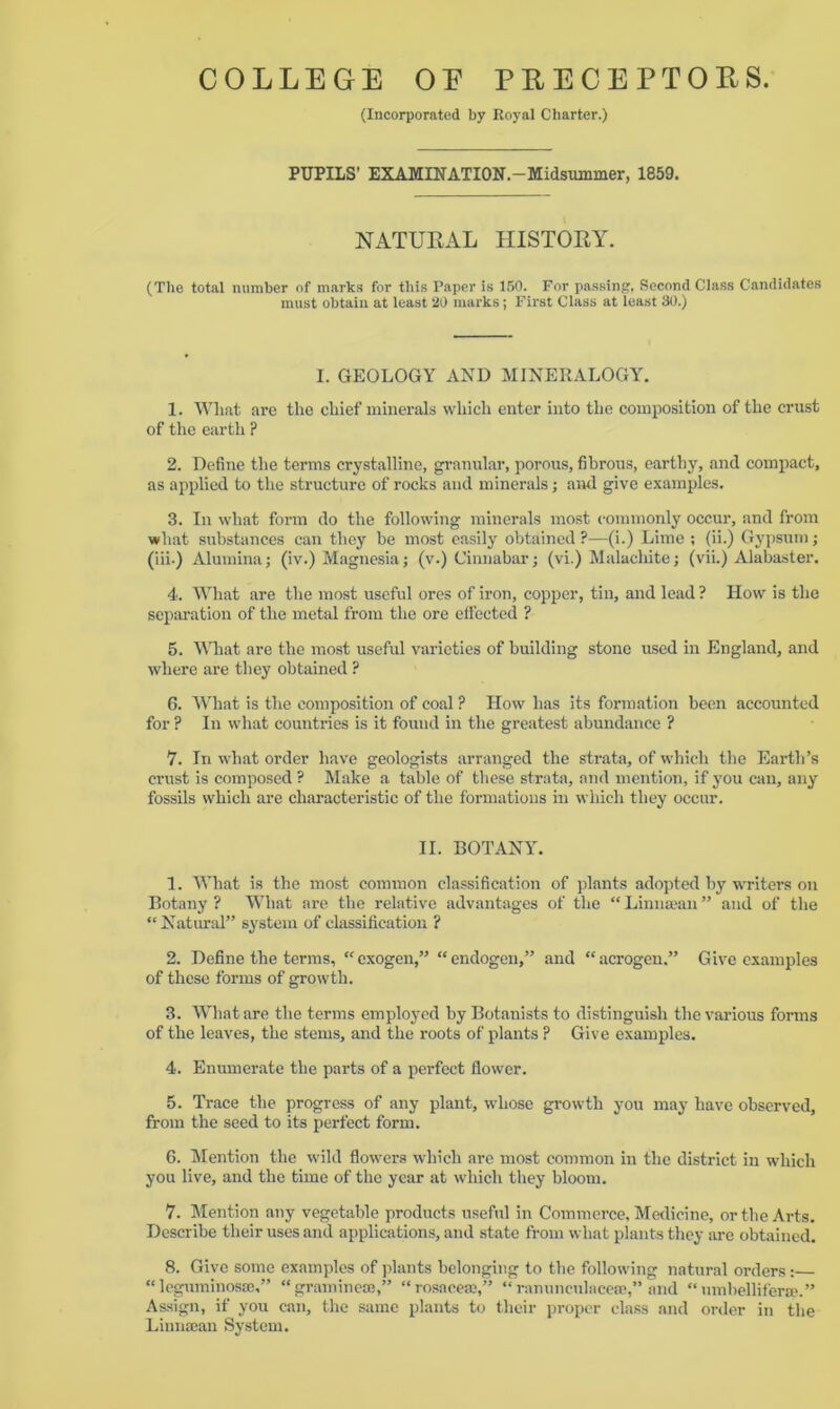 (Incorporated by Royal Charter.) PUPILS’ EXAMINATION.—Midsummer, 1859. NATURAL HISTORY. (The total number of marks for this Paper is 150. For passing, Second Class Candidates must obtain at least 20 marks; First Class at least 30.) I. GEOLOGY AND MINERALOGY. 1. Wliat are the chief minerals which enter into the composition of the crust of the earth ? 2. Define the terms crystalline, granular, porous, fibrous, earthy, and compact, as applied to the structure of rocks and minerals; and give examples. 3. In what form do the following minerals most commonly occur, and from what substances can they be most easily obtained ?—-(i.) Lime ; (ii.) Gypsum; (iii.) Alumina; (iv.) Magnesia; (v.) Cinnabar; (vi.) Malachite; (vii.) Alabaster. 4. What are the most useful ores of iron, copper, tin, and lead? How is the separation of the metal from the ore effected ? 5. What are the most useful varieties of building stone used in England, and where are they obtained ? 6. What is the composition of coal ? How has its formation been accounted for ? In what countries is it found in the greatest abundance ? 7. In -what order have geologists arranged the strata, of which the Earth’s crust is composed ? Make a table of these strata, and mention, if you can, any fossils which are characteristic of the formations in which they occur. II. BOTANY. 1. What is the most common classification of plants adopted by writers on Botany ? What are the relative advantages of the “ Linnaean ” and of the “Natural” system of classification ? 2. Define the terms, “exogen,” “endogen,” and “acrogen.” Give examples of these forms of growth. 3. What are the terms employed by Botanists to distinguish the various forms of the leaves, the stems, and the roots of plants ? Give examples. 4. Enumerate the parts of a perfect flower. 5. Trace the progress of any plant, whose growth you may have observed, from the seed to its perfect form. 6. Mention the wild flowers which are most common in the district in which you live, and the time of the year at which they bloom. 7. Mention any vegetable products useful in Commerce, Medicine, or the Arts. Describe their uses and applications, and state from what plants they are obtained. 8. Give some examples of plants belonging to the following natural orders : “leguminos®,” “gramme®,” “rosace®,” “ranunculace®,” and “umbellifer®.” Assign, if you can, the same plants to their proper class and order in the Linn®an System.