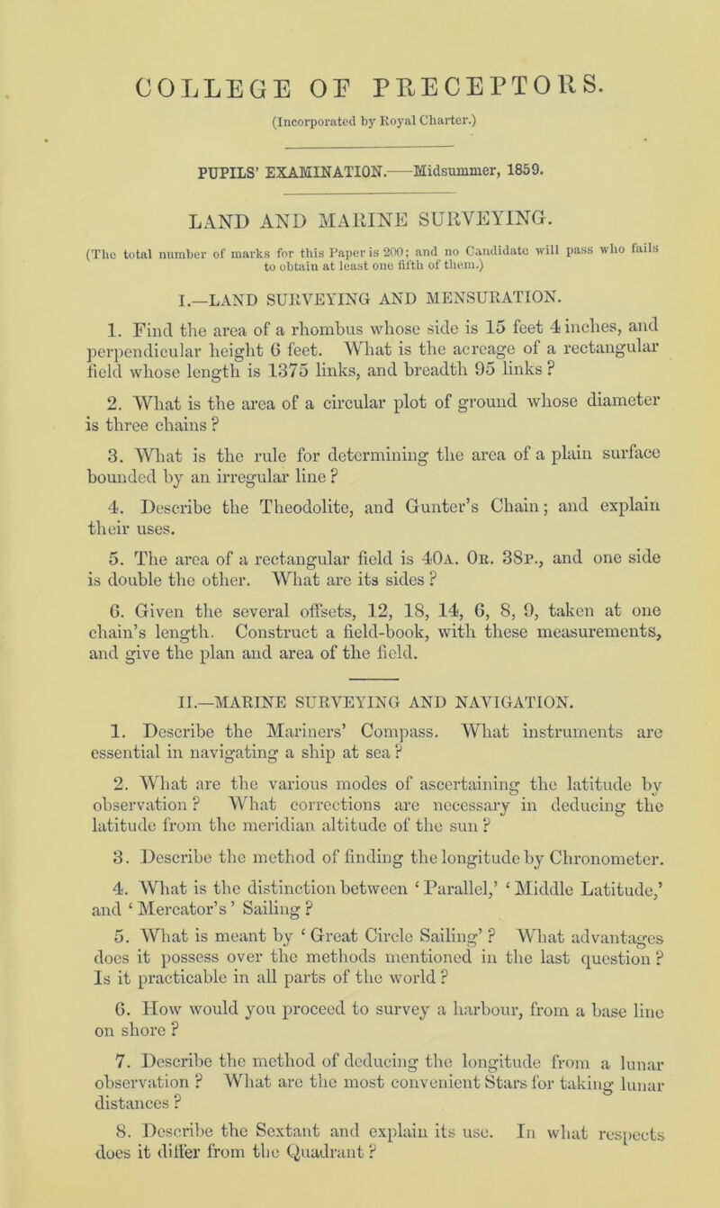 (Incorporated by Royal Charter.) PUPILS’ EXAMINATION. Midsummer, 1859. LAND AND MARINE SURVEYING. (The total number of marks for this Paper is 200; and no Candidate will pass who fails to obtain at least one fifth of them.) I. —LAND SURVEYING AND MENSURATION. 1. Find the area of a rhombus whose side is 15 feet 4 inches, and perpendicular height G feet. What is the acreage of a rectangular field whose length is 1375 links, and breadth 95 links? 2. What is the area of a circular plot of ground whose diameter is three chains ? 3. What is the rule for determining the area of a plain surface bounded by an irregular line ? 4. Describe the Theodolite, and Gunter’s Chain; and explain their uses. 5. The area of a rectangular field is 40a. Or. 38p., and one side is double the other. What are its sides ? G. Given the several offsets, 12, 18, 14, 6, 8, 9, taken at one chain’s length. Construct a field-book, with these measurements, and give the plan and area of the field. II. —MARINE SURVEYING AND NAVIGATION. 1. Describe the Mariners’ Compass. What instruments arc essential in navigating a ship at sea ? 2. What are the various modes of ascertaining the latitude by observation ? What corrections are necessary in deducing the latitude from the meridian altitude of the sun ? 3. Describe the method of finding the longitude by Chronometer. 4. What is the distinction between ‘Parallel,’ ‘Middle Latitude,’ and ‘ Mercator’s ’ Sailing ? 5. What is meant by ‘ Great Circle Sailing’ ? What advantages does it possess over the methods mentioned in the last question ? Is it practicable in all parts of the world ? G. How would you proceed to survey a harbour, from a base line on shore ? 7. Describe the method of deducing the longitude from a lunar observation ? What are the most convenient Stars for taking lunar distances ? 8. Describe the Sextant and explain its use. In what respects does it differ from the Quadrant ?