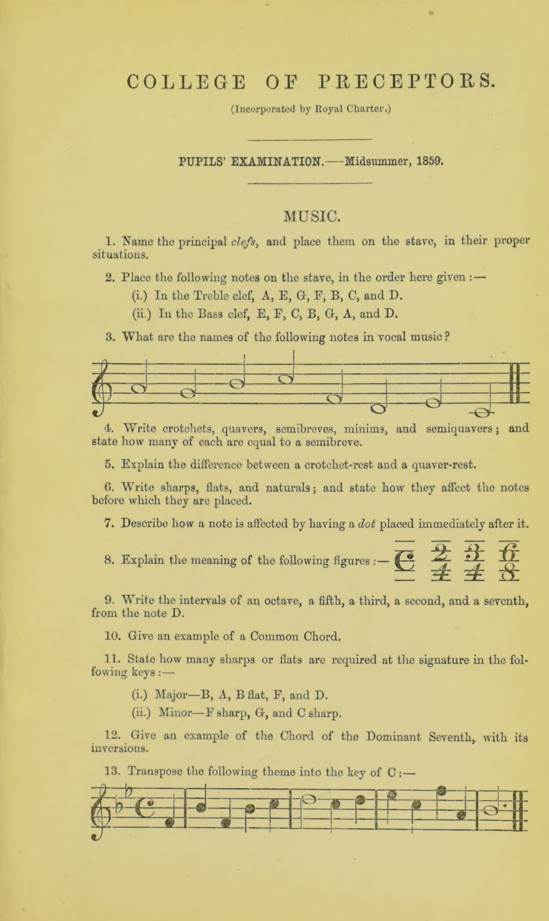 (Incorporated by Royal Charter.) PUPILS’ EXAMINATION. Midsummer, 1859. MUSIC. 1. Name the principal clefs, and place them on the stave, in their proper situations. 2. Place the following notes on the stave, in the order here given: — (i.) In the Treble clef, A, E, G, F, B, C, and D. (ii.) In the Bass clef, E, E, C, B, G, A, and D. 3. What are the names of the following notes in vocal music ? 4. Write crotchets, quavers, semibreves, minims, and semiquavers; and state how many of each are equal to a semibreve. 5. Explain the difference between a crotchet-rest and a quaver-rest. 6. Write sharps, flats, and naturals; and state how they affect the notes before which they are placed. 7. Describe how a note is affected by having a dot placed immediately after it. 8. Explain the meaning of the following figures : — j2l it & ^ 9. Write the intervals of an octave, a fifth, a third, a second, and a seventh, from the note D. 10. Give an example of a Common Chord. 11. State how many sharps or flats arc required at the signature in the fol- fowing keys:— (i.) Major—B, A, B flat, F, and D. (ii.) Minor—E sharp, G, and C sharp. 12. Give an example of the Chord of the Dominant Seventh, with its inversions. 13. Transpose the following theme into the key of C :— s—j- —t— feiLJU -« _4-’ w~ — sr & -1— | i — —