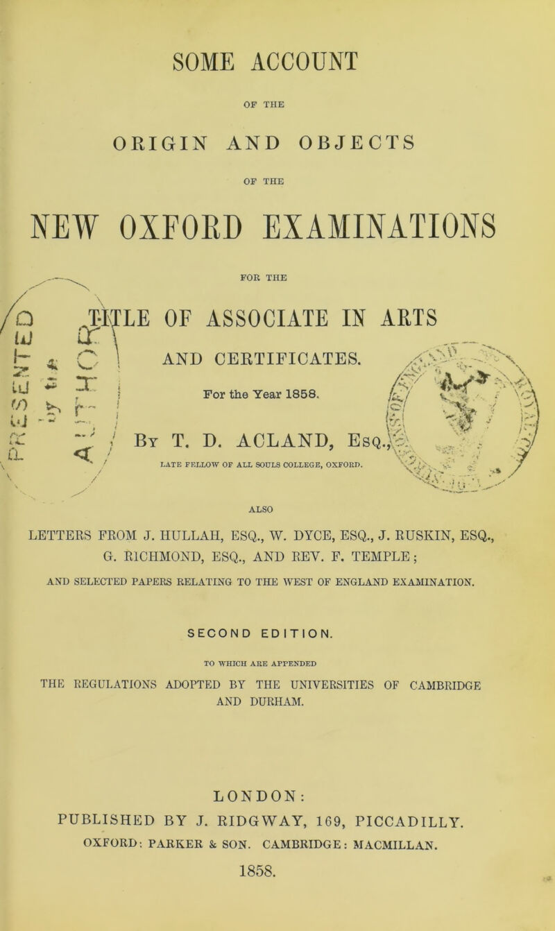 SOME ACCOUNT OF THE ORIGIN AND OBJECTS OF THE NEW OXFORD EXAMINATIONS FOR THE Q liJ h 4 : /Cv‘ ^•mE OF ASSOCIATE IN ARTS 1 AND CERTIFICATES uj ^ y f/i K E- Di - - , : I (L LATE FELLOW OF ALL SOULS COLLEGE, OXFORD. V For the Year 1858. ‘o/ ^>-1 _ By T. D. ACLAND, EsqM /f' LATE FF.LLOW OF AIX SOULS COLLEGE, OXFORD. V',C>' V- ALSO LETTERS FROM J. HULLAH, ESQ., W. DYCE, ESQ., J. RUSKIN, ESQ., G. RICPIMOND, ESQ., AND REV. F. TEMPLE; AND SELECTED PAPERS RELATING TO THE WEST OF ENGLAND EXAMINATION. SECOND EDITION. TO WHICH ARE APPENDED THP] REGULATIONS ADOPTED BY THE UNIVERSITIES OF CAMBRIDGE AND DURHAM. LONDON; PUBLISHED BY J. RIDGWAY, 169, PICCADILLY. OXFORD; PARKER & SON. CAMBRIDGE: MACMILLAN.