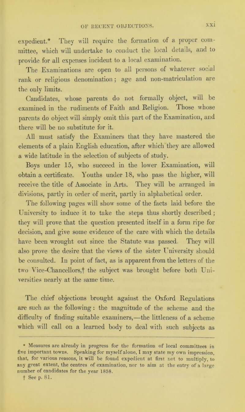 expedient.* They will require the formation ol a proper com- mittee, which will undertake to conduct the local details, and to provide for all expenses incident to a local examination. The Examinations are open to all persons of whatever social rank or religious denomination ; age and non-matriculation are the only limits. Candidates, whose parents do not formally object, will be examined in the rudiments of Faith and Religion. Those whose parents do object will simply omit this part of the Examination, and there will be no substitute for it. All must satisfy the Examiners that they have mastered the elements of a plain English education, after which they are allowed a wide latitude in the selection of subjects of study. Boys under 15, who succeed in the lower Examination, will obtain a certificate. Youths under 18, who pass the higher, will receive the title of Associate in Arts. They will be arranged in divisions, partly in order of merit, partly in alphabetical order. The following pages will show some of the facts laid before the University to induce it to take the steps thus shortly described ; they will prove that the question presented itself in a form ripe for decision, and give some evidence of the care with which the details have been wrought out since the Statute was passed. They will also prove the desire that the views of the sister I’niversity should be consulted. In point of fact, as is apparent fi’om the letters of the two Vice-Chancellors,! the subject was brought before both Uni- versities nearly at the same time. The chief objections brought against the Oxford Regulations are such as the following: the magnitude of the scheme and the difficulty of finding suitable examiners,—the littleness of a scheme which will call on a learned body to deal with such subjects as • Measures are already in progress for the formation of local committees in five important towns. Speaking for myself alone, I may state my own impression, that, for various reasons, it will be found expedient at first not to multiply, to any great extent, the centres of examination, nor to aim at the entry of a large number of candidates for the year 1858. t See p. 81.