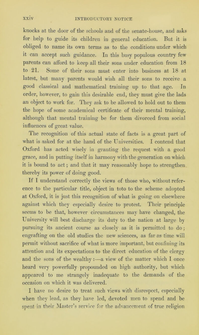 knocks at the door of the schools and of the senate-house, and asks for help to guide its children in general education. But it is obliged to name its own terms as to the conditions under which it can accept such guidance. In this busy populous country few parents can afford to keep all their sons under education from 18 to 21. Some of their sons must enter into business at 18 at latest, but many parents would wish all their sons to receive a good classical and mathematical training up to that age. In order, however, to gain this desirable end, they must give the lads an object to work for. They ask to be allowed to hold out to them the hope of some academical certificate of their mental training, although that mental training be for them divorced from social influences of great value. The recognition of this actual state of facts is a great part of what is asked for at the hand of the Universities. I contend that Oxford has acted wisely in granting the request with a good grace, and in putting itself in harmony with the generation on which it is bound to act; and that it may reasonably hope to strengthen, thereby its power of doing good. If I understand correctly the views of those who, without refer- ence to the particular title, object in toto to the scheme adopted at Oxford, it is just this recognition of what is going on elsewhere against which they especially desire to protest. Their principle seems to be that, however circumstances may have changed, the University will best discharge its duty to the nation at large by pursuing its ancient course as closely as it is permitted to do; engrafting on the old studies the new sciences, as far as time will permit without sacrifice of what is more important, but confining its attention and its expectations to the direct education of the clergy and the sons of the wealthy :—a view of the matter which I once heard very powerfully propounded on high authority, but which appeared to me strangely inadequate to the demands of the occasion on which it was delivered. I have no desire to treat such views wath disrespect, especially when they lead, as they have led, devoted men to spend and be spent in their Master’s service for the advancement of true religion