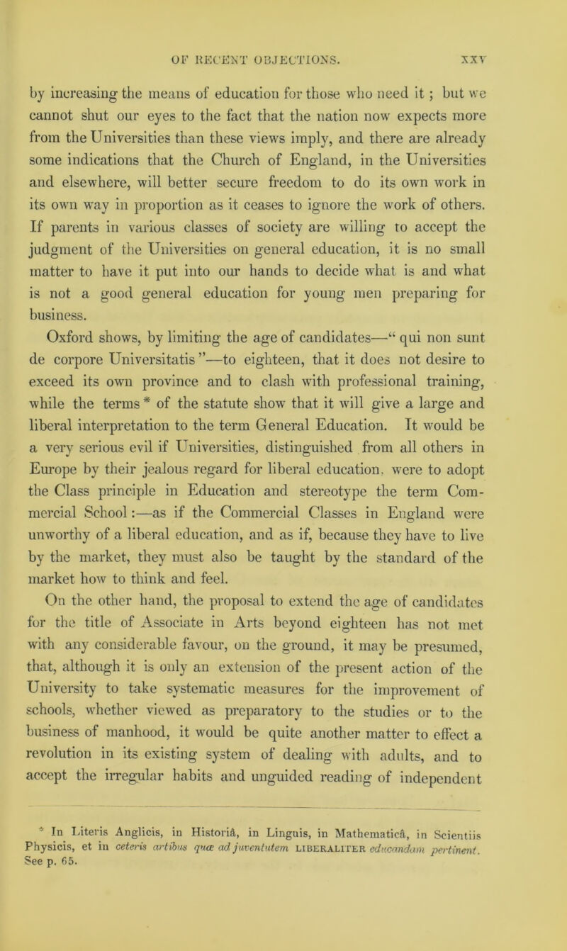 by increasing the means of education for those who need it; but we cannot shut our eyes to the fact that the nation now expects more from the Universities than these views imply, and there are already some indications that the Church of England, in the Universities and elsewhere, will better secure freedom to do its own work in its own w'ay in proportion as it ceases to ignore the work of others. If parents in various classes of society are willing to accept the judgment of the Universities on general education, it is no small matter to have it put into our hands to decide what is and what is not a good general education for young men preparing for business. Oxford shows, by limiting the age of candidates—“ qui non sunt de corpore Universitatis ”—to eighteen, that it does not desire to exceed its own province and to clash wdth professional training, while the terms * of the statute show that it w'ill give a large and liberal interpretation to the term General Education. It would be a very serious evil if Universities, distinguished from all others in Europe by their jealous regard for liberal education, were to adopt the Class principle in Education and stereotype the term Com- mercial School:—as if the Commercial Classes in England were unworthy of a liberal education, and as if, because they have to live by the market, they must also be taught by the standard of the market how to think and feel. On the other hand, the proposal to extend the age of candidates for the title of Associate in Arts beyond eighteen has not met with any considerable favour, on the ground, it may be presumed, that, although it is only an extension of the })rcsent action of the Univei’sity to take systematic measures for the improvement of schools, whether viewed as preparatory to the studies or to the business of manhood, it would be quite another matter to effect a revolution in its existing system of dealing with adults, and to accept the irregular habits and unguided reading of independent * In I.iteris Anglicis, in Historic, in Linguis, in Mathematicft, in Scientiis Physicis, et in ceteris artibus qua ad juventutem liberaliter edacandim j)ertine?tt. See p. 65.