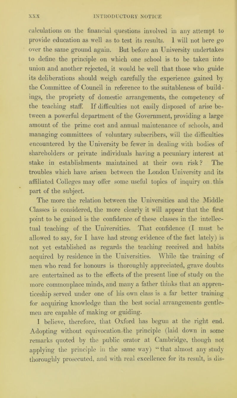 calculations on tlie financial questions involved in any attempt to provide education as well as to test its results. 1 will not here go over the same ground again. But before an University undertakes to define the principle on which one school is to be taken into union and another rejected, it would be well that those who guide its deliberations should weigh carefully the experience gained by the Committee of Council in reference to the suitableness of build- ings, the propriety of domestic arrangements, the competency of the teaching staff. If difficulties not easily disposed of arise be- tween a powerful department of the Government, providing a large amount of the prime cost and annual maintenance of schools, and managing committees of voluntary subscribers, will the difficulties encountered by the University be fewer in dealing with bodies of shareholders or private individuals having a pecuniary interest at stake in establishments maintained at their own risk ? The troubles which have arisen between the London University and its affiliated Colleges may offer some useful topics of inquiry on, this part of the subject. The more the relation between the Universities and the Middle (illasses is considered, the more clearly it will appear that the first point to be gained is the confidence of these classes in the intellec- tual teaching of the Universities. That confidence (I must be allowed to say, for I have had strong evidence of the fact lately) is not yet established as regards the teaching received and habits acquired by residence in the Universities. While the training of men who read for honours is thoroughly appreciated, grave doubts are entertained as to the effects of the present line of study on the more commonplace minds, and many a father thinks that an appren- ticeship served under one of his owai class is a far better training for acquiring knowledge than the best social arrangements gentle- men are capable of making or guiding. I believe, therefore, that Oxford has begun at the right end. Adopting without equivocation the principle (laid down in some remarks quoted by the public orator at Cambridge, though not applying the principle in the same way) “ that almost any study thoroughly prosecuted, and with real excellence for its result, is dis-