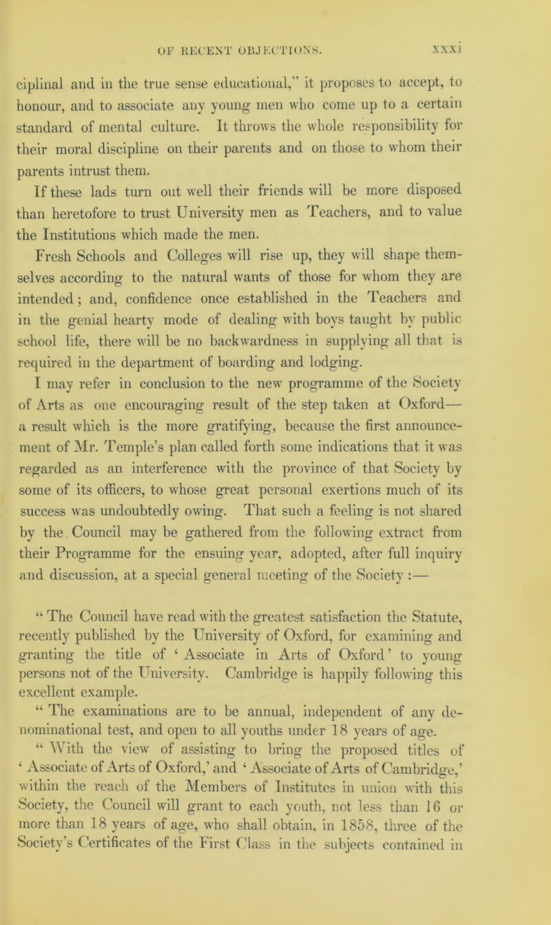 cipllnal and in the true sense edueational,” it proposes to accept, to honour, and to associate any young men wlio come up to a certain standard of mental culture. It throws the whole responsibility for their moral discipline on their parents and on those to w'hom their parents intrust them. If these lads turn out well their friends will be more disposed than heretofore to trust University men as Teachers, and to value the Institutions which made the men. Fresh Schools and Colleges will rise up, they will shape them- selves according to the natural wants of those for whom they are intended; and, confidence once established in the Teachers and in the genial hearty mode of dealing with boys taught by public school life, there will be no backwardness in supplying all that is retjuired in the department of boarding and lodging. I may refer in conclusion to the new programme of the Society of Arts as one encouraging result of the step taken at Oxford— a result which is the more gratifying, because the first announce- ment of 3Ir. Temple’s plan called forth some indications that it was regarded as an interference with the province of that Society by some of its officers, to whose great personal exertions much of its success was undoubtedly owing. That such a feeling is not shared by the Council may be gathered from the following extract from their Programme for the ensuing year, adopted, after full inquiry and discussion, at a special general meeting of the Society :— “ The Council have read with the greatest satisfaction the Statute, recently published by the University of Oxford, for examining and granting the title of ‘Associate in Arts of Oxford’ to young persons not of the University. Cambridge is happily following this excellent example. “ The examinations are to be annual, independent of any de- nominational test, and open to all youths under 18 years of age. “ With the view of assisting to bring the proposed titles of ‘ Associate of Arts of Oxford,’ and ‘ Associate of Arts of Cambridge,’ within the reach of the Members of Institutes in union with this Society, the Council will grant to each youth, not less than 16 or more than 18 years of age, who shall obtain, in 1858, three of the Society’s Certificates of the First Class in the subjects contained in