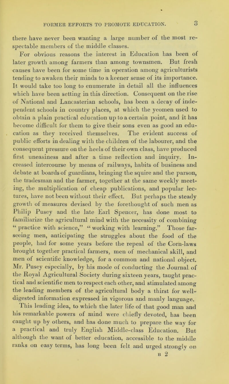 there have never been wanting a large number of the most re- speetable members of the middle classes. For obvious reasons the interest in Education has been of later growth among farmers than among townsmen. But fresh causes have been for some time in operation among agriculturists tending to awaken their minds to a keener sense of its importance. It would take too long to enumerate in detail all the influences which have been setting in this direction. Consequent on the rise of National and Lancasterian schools, has been a decay of inde- pendent schools in country places, at which the yeomen used to obtain a plain practical education up to a certain point, and it has become difficult for them to give their sons even as good an edu- cation as they received themselves. The evident success of public efforts in dealing with the children of the labourer, and the consequent pressure on the heels of their own class, have produced first uneasiness and after a time reflection and inquiry. In- creased intercourse by means of railways, habits of business and debate at boards of guardians, bringing the squire and the parson, the tradesman and the farmer, together at the same weekly meet- ing, the multiplication of cheap publications, and popular lec- tures, have not been without their effect. But perhaps the steady growth of measures devised by the forethought of such men as Philip Pusey and the late Earl Spencer, has done most to familiarize the agricultural mind with the necessitv of combinina: “ practice with science,” “ working with learning.” Those far- seeing men, anticipating the struggles about the food of the people, had for some years before the repeal of the Corn-laws brought together practical farmers, men of mechanical skill, and men of scientific knowledge, for a common and national object. Mr. Pusey especially, by his mode of conducting the Journal of the Royal Agricultural Society during sixteen years, taught prac- tical and scientific men to respect each other, and stimulated among the leading members of the agricultural body a thirst for well- digested information expressed in vigorous and manly language. This leading idea, to which the later life of that good man and his remarkable powers of mind were chiefly devoted, has been caught up by others, and has done much to prepare the way for a practical and truly English Middle-class Education. But although the want of better education, accessible to the middle ranks on easy terms, has long been lelt and urged strongly on B 2