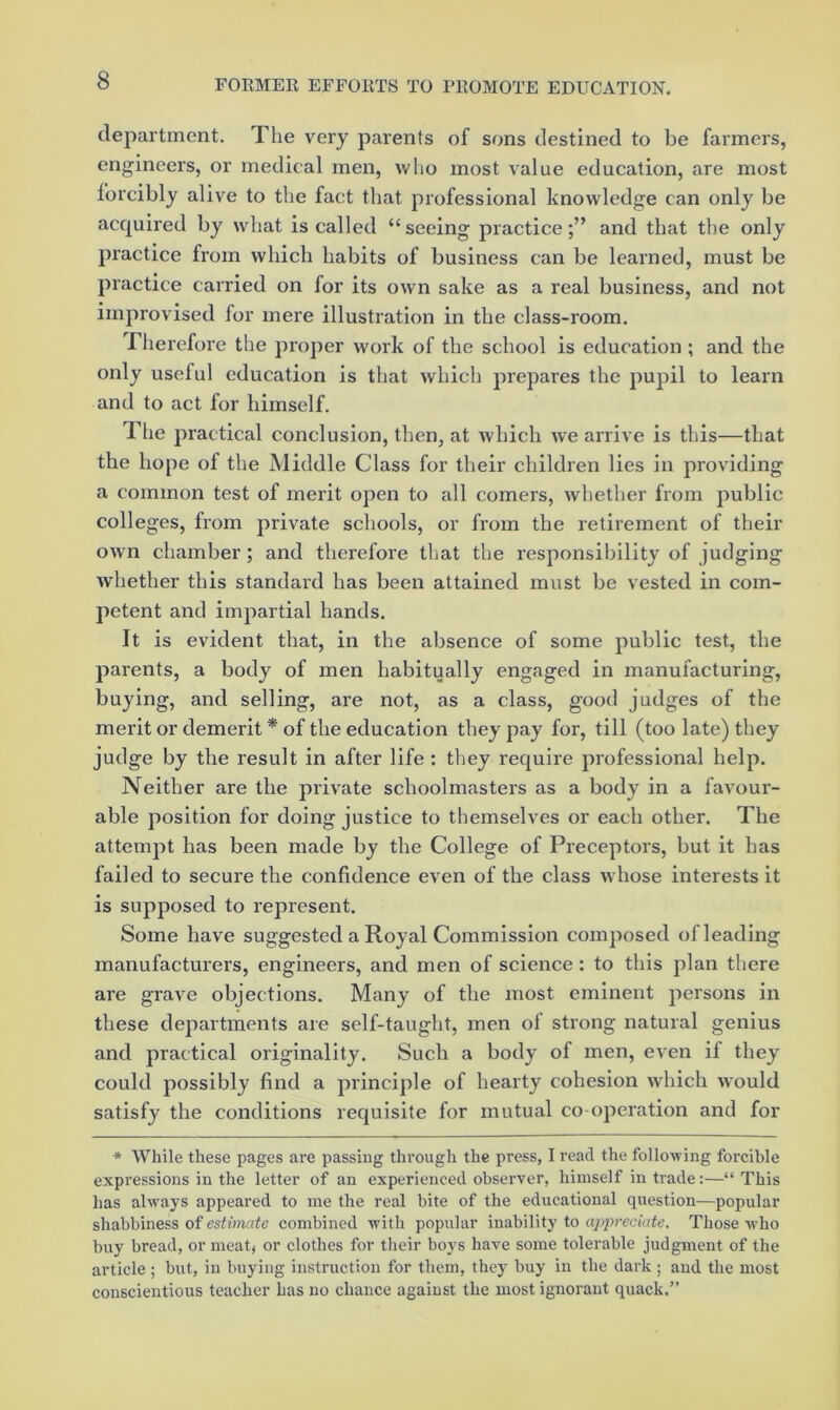 department. The very parents of sons destined to be farmers, engineers, or medical men, who most value education, are most forcibly alive to the fact that professional knowledge can only be acquired by what is called “seeing practice;” and that the only practice from which habits of business can be learned, must be practice carried on for its own sake as a real business, and not improvised for mere illustration in the class-room. riierefore the proper work of the school is education; and the only useful education is that which prepares the pupil to learn and to act for himself. The practical conclusion, then, at which we arrive is this—that the hope of the Middle Class for their children lies in providing a common test of merit open to all comers, whether from public colleges, from private schools, or from the retirement of their own chamber; and therefore that the responsibility of judging whether this standard has been attained must be vested in com- petent and impartial hands. It is evident that, in the absence of some public test, the parents, a body of men habitually engaged in manufacturing, buying, and selling, are not, as a class, good judges of the merit or demerit * of the education they pay for, till (too late) they judge by the result in after life : they require professional help. Neither are the private schoolmasters as a body in a favour- able position for doing justice to themselves or each other. The attempt has been made by the College of Preceptors, but it has failed to secure the confidence even of the class whose interests it is supposed to represent. Some have suggested a Royal Commission composed of leading manufacturers, engineers, and men of science: to this plan there are grave objections. Many of the most eminent persons in these departments are self-taught, men of strong natural genius and practical originality. Such a body of men, even if they could possibly find a principle of hearty cohesion which would satisfy the conditions requisite for mutual co operation and for * While these pages are passing through the press, I road the following forcible expressions in the letter of an experienced observer, himself in trade:—“ This has always appeared to me the real bite of the educational question—popular shabbiness of estimate combined with popular inability to appreciate. Those who buy bread, or meat) or clothes for their boys have some tolerable judgment of the article ; but, in buying instruction for them, they buy in the dark ; and the most conscientious teacher has no chance against the most ignorant quack.”