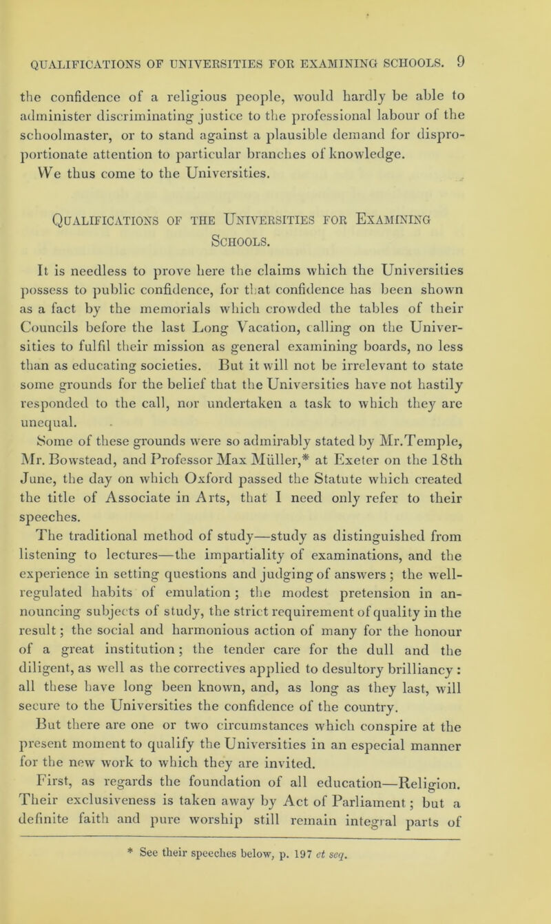 tlie confidence of a religious people, would hardly be able to administer discriminating justice to the professional labour of the schoolmaster, or to stand against a plausible demand for dispro- portionate attention to particular branches of knowledge. We thus come to the Universities. Qualifications of the Universities for Examining Schools. It is needless to prove here the claims which the Universities possess to public confidence, for that confidence has been shown as a fact by the memoi’ials which crowded the tables of their Councils before the last Long Vacation, tailing on the Univer- sities to fulfil their mission as general examining boards, no less than as educating societies. But it will not be irrelevant to state some grounds for the belief that the Universities have not hastily responded to the call, nor undertaken a task to which they arc unequal. ISome of these grounds were so admirably stated by Mr.Temple, Mr. Bowstead, and Professor Max Miiller,* at Exeter on the 18th June, the day on which Oxford passed the Statute which created the title of Associate in Arts, that I need only refer to their speeches. The traditional method of study—study as distinguished from listening to lectures—the impartiality of examinations, and the experience in setting questions and judging of answers; the well- regulated habits of emulation; the modest pretension in an- nouncing subjects of study, the strict requirement of quality in the result; the social and harmonious action of many for the honour of a great institution; the tender care for the dull and the diligent, as well as the correctives applied to desultory brilliancy : all these have long been known, and, as long as they last, will secure to the Universities the confidence of the country. But there are one or two circumstances which conspire at the present moment to qualify the Universities in an especial manner for the new work to which they are invited. First, as regards the foundation of all education—Religion. Their exclusiveness is taken away by Act of Parliament; but a definite faith and pure worship still remain integral parts of * See their speeches below, p. 197 seq.