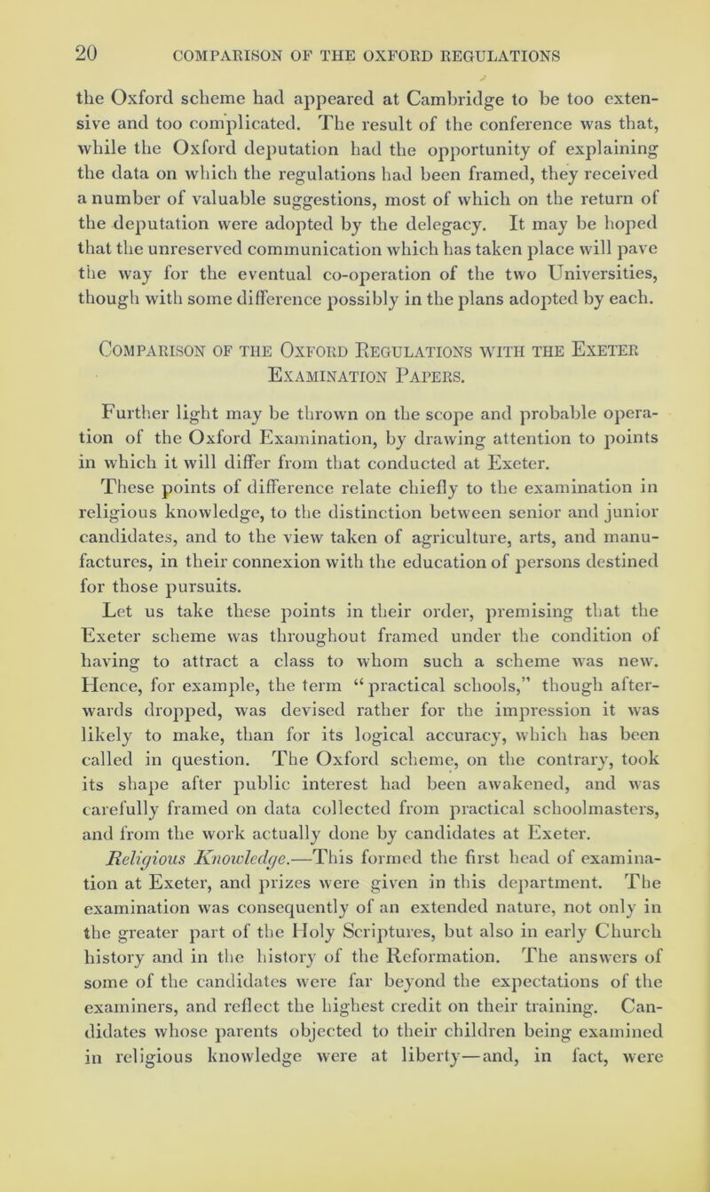 the Oxford scheme had appeared at Cambridge to be too exten- sive and too complicated. The result of the conference was that, while the Oxford deputation had the opportunity of explaining the data on which the regulations had been framed, they received a number of valuable suggestions, most of which on the return of the deputation were adopted by the delegacy. It may be hoped that the unreserved communication which has taken place will pave the way for the eventual co-operation of the two Universities, though with some difference possibly in the plans adopted by each. Comparison of the Oxford Eegulations with the Exeter Examination Papers. Further light may be thrown on the scope and probable opera- tion of the Oxford Examination, by drawing attention to points in which it will differ from that conducted at Exeter. These points of difference relate chiefly to the examination in religious knowledge, to the distinction between senior and junior candidates, and to the view taken of agriculture, arts, and manu- factures, in their connexion with the education of persons destined for those pursuits. Let us take these points in their order, premising that the Exeter scheme was throughout framed under the condition of having to attract a class to whom such a scheme was new. Hence, for example, the term “ practical schools,” though after- wards dropped, was devised rather for the impression it was likely to make, than for its logical accuracy, which has been called in question. The Oxford scheme, on the contrary, took its shape after public interest had been awakened, and was carefully framed on data collected from practical schoolmasters, and from the work actually done by candidates at Exeter. Religious Knoivledge.—This formed the first head of examina- tion at Exeter, and prizes were given in this department. Tlie examination was consequently of an extended nature, not only in the greater part of the Holy Scriptures, but also in early Church history and in the history of the Reformation. The answers of some of the candidates were far beyond the expectations of the examiners, and reflect the highest credit on their training. Can- didates whose parents objected to their children being examined in religious knowledge were at liberty—and, in fact, were